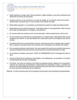 156
• Nadie regresará a recoger algún artículo personal u objeto olvidado, ya que esto ocasionaría que
obstaculice el proceso de evacuación.
• Si alguna persona no se encuentra en su área de trabajo en el momento mismo de la acción,
deberá seguir al personal que en ese momento está saliendo del lugar.
• Nadie deberá aguardar a un compañero en el dintel de las puertas de salida del establecimiento.
• Nadie deberá buscar a terceras personas. Todos deben seguir la ruta especificada hasta el Centro
del Conteo correspondiente y no dirigirse a otra dirección.
• En caso de utilizar las escaleras como ruta de evacuación, utilizar el pasamanos y evitar correr.
• En el momento que se esté dando una contingencia, en cualquier área, nadie deberá estar usando
el teléfono de la oficina. Ya que solo deberán ser usados para auxiliar la contingencia que está en
proceso.
• Si usted es el último (a) en salir del área a evacuar, evite cerrar la puerta, no ponga ningún pasador,
llave o candado, esto puede inferir con el proceso de la investigación y los refuerzos de rescate.
• Si lo considera pertinente, trate de tener a la mano aquella información que considere importante y
vital para el departamento (documentos importantes) para así traerla fácilmente con usted.
• En el proceso de realizar evacuación, GOPE de CARABINEROS será el encargado de aislar la
zona.
• Cuando el Personal de Carabineros haya llegado a las instalaciones, se procederá a la revisión
correspondiente de las áreas consideradas.
• El Director, así como los miembros del comité de seguridad escolar, después de la evacuación,
valorarán las condiciones prevalecientes y determinarán las actividades a seguir, o realizará una
junta con los responsables de las áreas o departamentos para determinar lo procedente, así como
las otras situaciones resultantes de la emergencia.
Redactar un informe de evacuación de la emergencia para enviarlo a las autoridades correspondientes.
 