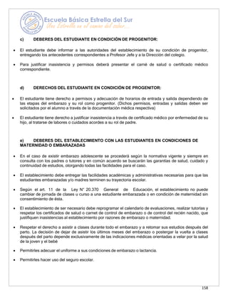 158
c) DEBERES DEL ESTUDIANTE EN CONDICIÓN DE PROGENITOR:
• El estudiante debe informar a las autoridades del establecimiento de su condición de progenitor,
entregando los antecedentes correspondientes a Profesor Jefe y a la Dirección del colegio.
• Para justificar inasistencia y permisos deberá presentar el carné de salud o certificado médico
correspondiente.
d) DERECHOS DEL ESTUDIANTE EN CONDICIÓN DE PROGENITOR:
• El estudiante tiene derecho a permisos y adecuación de horarios de entrada y salida dependiendo de
las etapas del embarazo y su rol como progenitor. (Dichos permisos, entradas y salidas deben ser
solicitados por el alumno a través de la documentación médica respectiva)
• El estudiante tiene derecho a justificar inasistencia a través de certificado médico por enfermedad de su
hijo, al tratarse de labores o cuidados acordes a su rol de padre.
e) DEBERES DEL ESTABLECIMIENTO CON LAS ESTUDIANTES EN CONDICIONES DE
MATERNIDAD O EMBARAZADAS
• En el caso de existir embarazo adolescente se procederá según la normativa vigente y siempre en
consulta con los padres o tutores y en común acuerdo se buscarán las garantías de salud, cuidado y
continuidad de estudios, otorgando todas las facilidades para el caso.
• El establecimiento debe entregar las facilidades académicas y administrativas necesarias para que las
estudiantes embarazadas y/o madres terminen su trayectoria escolar.
• Según el art. 11 de la Ley N° 20.370 General de Educación, el establecimiento no puede
cambiar de jornada de clases u curso a una estudiante embarazada o en condición de maternidad sin
consentimiento de ésta.
• El establecimiento de ser necesario debe reprogramar el calendario de evaluaciones, realizar tutorías y
respetar los certificados de salud o carnet de control de embarazo o de control del recién nacido, que
justifiquen inasistencias al establecimiento por razones de embarazo o maternidad.
• Respetar el derecho a asistir a clases durante todo el embarazo y a retomar sus estudios después del
parto. La decisión de dejar de asistir los últimos meses del embarazo o postergar la vuelta a clases
después del parto depende exclusivamente de las indicaciones médicas orientadas a velar por la salud
de la joven y el bebé
• Permitirles adecuar el uniforme a sus condiciones de embarazo o lactancia.
• Permitirles hacer uso del seguro escolar.
 