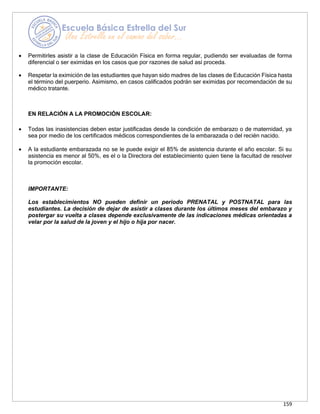 159
• Permitirles asistir a la clase de Educación Física en forma regular, pudiendo ser evaluadas de forma
diferencial o ser eximidas en los casos que por razones de salud así proceda.
• Respetar la eximición de las estudiantes que hayan sido madres de las clases de Educación Física hasta
el término del puerperio. Asimismo, en casos calificados podrán ser eximidas por recomendación de su
médico tratante.
EN RELACIÓN A LA PROMOCIÓN ESCOLAR:
• Todas las inasistencias deben estar justificadas desde la condición de embarazo o de maternidad, ya
sea por medio de los certificados médicos correspondientes de la embarazada o del recién nacido.
• A la estudiante embarazada no se le puede exigir el 85% de asistencia durante el año escolar. Si su
asistencia es menor al 50%, es el o la Directora del establecimiento quien tiene la facultad de resolver
la promoción escolar.
IMPORTANTE:
Los establecimientos NO pueden definir un periodo PRENATAL y POSTNATAL para las
estudiantes. La decisión de dejar de asistir a clases durante los últimos meses del embarazo y
postergar su vuelta a clases depende exclusivamente de las indicaciones médicas orientadas a
velar por la salud de la joven y el hijo o hija por nacer.
 