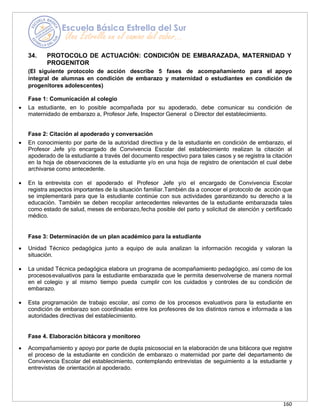 160
34. PROTOCOLO DE ACTUACIÓN: CONDICIÓN DE EMBARAZADA, MATERNIDAD Y
PROGENITOR
(El siguiente protocolo de acción describe 5 fases de acompañamiento para el apoyo
integral de alumnas en condición de embarazo y maternidad o estudiantes en condición de
progenitores adolescentes)
Fase 1: Comunicación al colegio
• La estudiante, en lo posible acompañada por su apoderado, debe comunicar su condición de
maternidado de embarazo a, Profesor Jefe, Inspector General o Director del establecimiento.
Fase 2: Citación al apoderado y conversación
• En conocimiento por parte de la autoridad directiva y de la estudiante en condición de embarazo, el
Profesor Jefe y/o encargado de Convivencia Escolar del establecimiento realizan la citación al
apoderado de la estudiante a través del documento respectivo para tales casos y se registra la citación
en la hoja de observaciones de la estudiante y/o en una hoja de registro de orientación el cual debe
archivarse como antecedente.
• En la entrevista con el apoderado el Profesor Jefe y/o el encargado de Convivencia Escolar
registra aspectos importantes de la situación familiar.También da a conocer el protocolo de acción que
se implementará para que la estudiante continúe con sus actividades garantizando su derecho a la
educación. También se deben recopilar antecedentes relevantes de la estudiante embarazada tales
como estado de salud, meses de embarazo,fecha posible del parto y solicitud de atención y certificado
médico.
Fase 3: Determinación de un plan académico para la estudiante
• Unidad Técnico pedagógica junto a equipo de aula analizan la información recogida y valoran la
situación.
• La unidad Técnica pedagógica elabora un programa de acompañamiento pedagógico, así como de los
procesosevaluativos para la estudiante embarazada que le permita desenvolverse de manera normal
en el colegio y al mismo tiempo pueda cumplir con los cuidados y controles de su condición de
embarazo.
• Esta programación de trabajo escolar, así como de los procesos evaluativos para la estudiante en
condición de embarazo son coordinadas entre los profesores de los distintos ramos e informada a las
autoridades directivas del establecimiento.
Fase 4. Elaboración bitácora y monitoreo
• Acompañamiento y apoyo por parte de dupla psicosocial en la elaboración de una bitácora que registre
el proceso de la estudiante en condición de embarazo o maternidad por parte del departamento de
Convivencia Escolar del establecimiento, contemplando entrevistas de seguimiento a la estudiante y
entrevistas de orientación al apoderado.
 