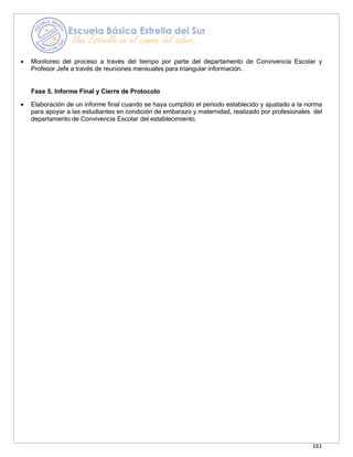 161
• Monitoreo del proceso a través del tiempo por parte del departamento de Convivencia Escolar y
Profesor Jefe a través de reuniones mensuales para triangular información.
Fase 5. Informe Final y Cierre de Protocolo
• Elaboración de un informe final cuando se haya cumplido el periodo establecido y ajustado a la norma
para apoyar a las estudiantes en condición de embarazo y maternidad, realizado por profesionales del
departamento de Convivencia Escolar del establecimiento.
 
