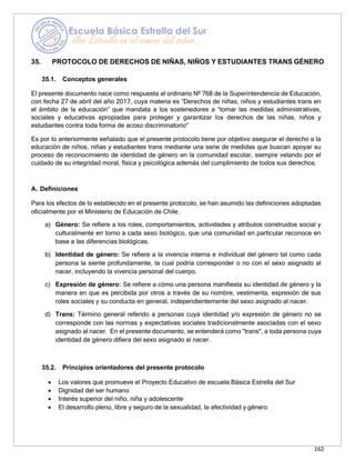 162
35. PROTOCOLO DE DERECHOS DE NIÑAS, NIÑOS Y ESTUDIANTES TRANS GÉNERO
35.1. Conceptos generales
El presente documento nace como respuesta al ordinario Nº 768 de la Superintendencia de Educación,
con fecha 27 de abril del año 2017, cuya materia es “Derechos de niñas, niños y estudiantes trans en
el ámbito de la educación” que mandata a los sostenedores a “tomar las medidas administrativas,
sociales y educativas apropiadas para proteger y garantizar los derechos de las niñas, niños y
estudiantes contra toda forma de acoso discriminatorio”
Es por lo anteriormente señalado que el presente protocolo tiene por objetivo asegurar el derecho a la
educación de niños, niñas y estudiantes trans mediante una serie de medidas que buscan apoyar su
proceso de reconocimiento de identidad de género en la comunidad escolar, siempre velando por el
cuidado de su integridad moral, física y psicológica además del cumplimiento de todos sus derechos.
A. Definiciones
Para los efectos de lo establecido en el presente protocolo, se han asumido las definiciones adoptadas
oficialmente por el Ministerio de Educación de Chile.
a) Género: Se refiere a los roles, comportamientos, actividades y atributos construidos social y
culturalmente en torno a cada sexo biológico, que una comunidad en particular reconoce en
base a las diferencias biológicas.
b) Identidad de género: Se refiere a la vivencia interna e individual del género tal como cada
persona la siente profundamente, la cual podría corresponder o no con el sexo asignado al
nacer, incluyendo la vivencia personal del cuerpo.
c) Expresión de género: Se refiere a cómo una persona manifiesta su identidad de género y la
manera en que es percibida por otros a través de su nombre, vestimenta, expresión de sus
roles sociales y su conducta en general, independientemente del sexo asignado al nacer.
d) Trans: Término general referido a personas cuya identidad y/o expresión de género no se
corresponde con las normas y expectativas sociales tradicionalmente asociadas con el sexo
asignado al nacer. En el presente documento, se entenderá como "trans", a toda persona cuya
identidad de género difiera del sexo asignado al nacer.
35.2. Principios orientadores del presente protocolo
• Los valores que promueve el Proyecto Educativo de escuela Básica Estrella del Sur
• Dignidad del ser humano
• Interés superior del niño, niña y adolescente
• El desarrollo pleno, libre y seguro de la sexualidad, la afectividad y género
 