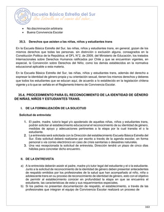 163
• No discriminación arbitraria
• Buena Convivencia Escolar
35.3. Derechos que asisten a las niñas, niños y estudiantes trans
En la Escuela Básica Estrella del Sur, las niñas, niños y estudiantes trans, en general, gozan de los
mismos derechos que todas las personas. sin distinción o exclusión alguna, consagrados en la
Constitución Política de la República; el DFL N°2, de 2009, del Ministerio de Educación, los tratados
Internacionales sobre Derechos Humanos ratificados por Chile y que se encuentran vigentes, en
especial, la Convención sobre Derechos del Niño; como los demás establecidos en la normativa
educacional aplicable a esta materia.
En la Escuela Básica Estrella del Sur, las niñas, niños y estudiantes trans, además del derecho a
expresar la identidad de género propia y su orientación sexual, tienen los mismos derechos y deberes
que todos los estudiantes que se educan aquí, de acuerdo a lo establecido en la legislación chilena
vigente y a lo que se señala en el Reglamento Interno de Convivencia Escolar.
35.4. PROCEDIMIENTO PARA EL RECONOCIMIENTO DE LA IDENTIDAD DE GÉNERO
DE NIÑAS, NIÑOS Y ESTUDIANTES TRANS.
I. DE LA FORMALIZACIÓN DE LA SOLICITUD
Solicitud de entrevista:
1. El padre, madre, tutor/a legal y/o apoderado de aquellas niñas, niños y estudiantes trans,
podrán solicitar al establecimiento educacional el reconocimiento de su identidad de género,
medidas de apoyo y adecuaciones pertinentes a la etapa por la cual transita el o la
estudiante.
2. La entrevista será solicitada con la Dirección del establecimiento Escuela Básica Estrella del
Sur. Esta solicitud deberá realizarse por escrito a través de la agenda escolar, en forma
personal o vía correo electrónico en caso de crisis sanitarias o desastres naturales.
3. Una vez recepcionada la solicitud de entrevista, Dirección tendrá un plazo de cinco días
hábiles para concretar dicho encuentro.
II. DE LA ENTREVISTA
a) A la entrevista deberán asistir el padre, madre y/o tutor legal del estudiante y el o la estudiante.
Junto a la solicitud de reconocimiento de la identidad de género deben presentar antecedentes
de respaldo emitidos por los profesionales de la salud que han acompañado al niño, niña o
adolescente trans en su proceso de reconocimiento de identidad de género, esto con el objetivo
de permitir al establecimiento conocer en profundidad la etapa en que se encuentra el
estudiante, las características de esta y sus requerimientos especiales.
b) Si los padres no presentan documentación de respaldo, el establecimiento, a través de las
profesionales que integran el equipo de Convivencia Escolar realizará un proceso de
 
