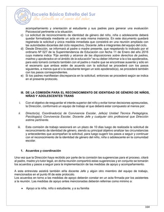 164
acompañamiento y orientación al estudiante y sus padres para generar una evaluación
Psicosocial pertinente a la situación.
c) La solicitud de reconocimiento de identidad de género del niño, niña o adolescente deberá
quedar formalizada mediante un acta en esta misma instancia. En este documento quedará
registrada la solicitud y única medida inmediata que consistirá en una reunión ampliada con
las autoridades docentes del ciclo respectivo, Docente Jefe e integrantes del equipo del ciclo.
d) Desde Dirección, se informará al padre o madre presente, que respetando lo indicado por el
ordinario Nº 027 de la Superintendencia de Educación con fecha 11 de Enero del año 2016
cuya materia indica “Fija sentido y alcance de las disposiciones sobre derechos de padres,
madres y apoderados en el ámbito de la educación” es su deber informar a la o los apoderados,
para esto tomará contacto también con el padre o madre que se encontrase ausente y sólo en
el escenario que ambos estén de acuerdo con la solicitud se procederá con los pasos
siguientes, a menos que el o la estudiante tengan un solo apoderado(a), se procederá también
con los pasos correspondientes.
e) Si los padres manifiestan discrepancia en la solicitud, entonces se procederá según se indica
en el presente protocolo.
III. DE LA COMISIÓN PARA EL RECONOCIMIENTO DE IDENTIDAD DE GÉNERO DE NIÑOS,
NIÑAS Y ADOLESCENTES TRANS
i. Con el objetivo de resguardar el interés superior del niño y evitar tomar decisiones apresuradas,
la Dirección, conformará un equipo de trabajo el que deberá estar compuesto al menos por:
ii. Director(a), Coordinador(a) de Convivencia Escolar, Jefe(a) Unidad Técnica Pedagógica,
Psicóloga(o) Convivencia Escolar, Docente Jefe y cualquier otro profesional que Dirección
estime pertinente.
iii. Esta comisión de trabajo sesionará en un plazo de 10 días luego de realizada la solicitud de
reconocimiento de identidad de género, siendo su principal objetivo analizar las circunstancias
y antecedentes que acompañan la solicitud, para luego sugerir los pasos a seguir y continuar
con el reconocimiento de la identidad de género del niño, niña o adolescente en la comunidad
escolar.
1. Acuerdos y coordinación
Una vez que la Dirección haya recibido por parte de la comisión las sugerencias para el proceso, citará
al padre, madre y/o tutor legal, en dicha reunión compartirá estas sugerencias y en conjunto se tomarán
los acuerdos y pasos a seguir para la implementación de las medidas de apoyo y acompañamiento.
A esta entrevista asistirá también el/la docente Jefe y algún otro miembro del equipo de trabajo,
mencionados en el punto III de este protocolo.
Los acuerdos en torno a las medidas de apoyo deberán constar en un acta firmada por los asistentes
a la reunión. Las medidas de apoyo antes mencionadas deberán referirse como mínimo a:
• Apoyo a la niña, niño o estudiante, y a su familia
 