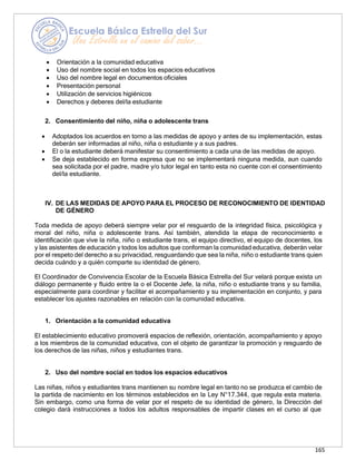165
• Orientación a la comunidad educativa
• Uso del nombre social en todos los espacios educativos
• Uso del nombre legal en documentos oficiales
• Presentación personal
• Utilización de servicios higiénicos
• Derechos y deberes del/la estudiante
2. Consentimiento del niño, niña o adolescente trans
• Adoptados los acuerdos en torno a las medidas de apoyo y antes de su implementación, estas
deberán ser informadas al niño, niña o estudiante y a sus padres.
• El o la estudiante deberá manifestar su consentimiento a cada una de las medidas de apoyo.
• Se deja establecido en forma expresa que no se implementará ninguna medida, aun cuando
sea solicitada por el padre, madre y/o tutor legal en tanto esta no cuente con el consentimiento
del/la estudiante.
IV. DE LAS MEDIDAS DE APOYO PARA EL PROCESO DE RECONOCIMIENTO DE IDENTIDAD
DE GÉNERO
Toda medida de apoyo deberá siempre velar por el resguardo de la integridad física, psicológica y
moral del niño, niña o adolescente trans. Así también, atendida la etapa de reconocimiento e
identificación que vive la niña, niño o estudiante trans, el equipo directivo, el equipo de docentes, los
y las asistentes de educación y todos los adultos que conforman la comunidad educativa, deberán velar
por el respeto del derecho a su privacidad, resguardando que sea la niña, niño o estudiante trans quien
decida cuándo y a quién comparte su identidad de género.
El Coordinador de Convivencia Escolar de la Escuela Básica Estrella del Sur velará porque exista un
diálogo permanente y fluido entre la o el Docente Jefe, la niña, niño o estudiante trans y su familia,
especialmente para coordinar y facilitar el acompañamiento y su implementación en conjunto, y para
establecer los ajustes razonables en relación con la comunidad educativa.
1. Orientación a la comunidad educativa
El establecimiento educativo promoverá espacios de reflexión, orientación, acompañamiento y apoyo
a los miembros de la comunidad educativa, con el objeto de garantizar la promoción y resguardo de
los derechos de las niñas, niños y estudiantes trans.
2. Uso del nombre social en todos los espacios educativos
Las niñas, niños y estudiantes trans mantienen su nombre legal en tanto no se produzca el cambio de
la partida de nacimiento en los términos establecidos en la Ley N°17.344, que regula esta materia.
Sin embargo, como una forma de velar por el respeto de su identidad de género, la Dirección del
colegio dará instrucciones a todos los adultos responsables de impartir clases en el curso al que
 