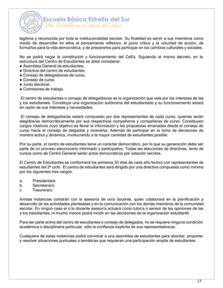 17
legítima y reconocida por toda la institucionalidad escolar. Su finalidad es servir a sus miembros como
medio de desarrollar en ellos el pensamiento reflexivo, el juicio crítico y la voluntad de acción; de
formarlos para la vida democrática, y de prepararlos para participar en los cambios culturales y sociales.
No se podrá negar la constitución y funcionamiento del CeEs. Siguiendo al mismo decreto, en la
estructura del Centro de Estudiantes se debe considerar:
● Asamblea General de estudiantes.
● Directiva del centro de estudiantes.
● Consejo de delegados/as de curso.
● Consejo de curso.
● Junta electoral.
● Comisiones de trabajo.
El centro de estudiantes o consejo de delegados/as es la organización que vela por los intereses de las
y los estudiantes. Constituye una organización autónoma del estudiantado y su funcionamiento estará
en razón de sus intereses y necesidades.
El consejo de delegados/as estará compuesto por dos representantes de cada curso, quienes serán
elegidos/as democráticamente por sus respectivos compañeros y compañeras de curso. Constituyen
cargos rotativos cuyo objetivo es llevar la información y las propuestas emanadas desde el consejo de
curso hacia el consejo de delgados y viceversa. Además de participar en la toma de decisiones de
manera activa y dinámica, involucrando a la mayor cantidad de estudiantes posible.
Por su parte, el centro de estudiantes tiene un carácter democrático, por lo que su generación debe ser
parte de un proceso eleccionario informado y participativo. Todas las elecciones de directivas, tanto de
cursos como de Centro General serán actos democráticos por votación secreta.
El Centro de Estudiantes se conformará los primeros 30 días de cada año lectivo con representantes de
estudiantes del 2º ciclo. El centro de estudiantes será dirigido por una directiva compuesta como mínimo
por los siguientes tres cargos:
a. Presidenta/e
b. Secretaria/o
c. Tesorera/o.
Ambas instancias contarán con la asesoría de un/a docente, quien colaborará en la planificación y
desarrollo de las actividades planteadas y en la comunicación con los demás miembros de la comunidad
escolar. En ningún caso el o la docente asesor/a actuará como tutor/a o sensor de las opiniones de las
y los estudiantes, ni mucho menos podrá incidir en las decisiones de la organización estudiantil.
Para ser parte activa del centro de estudiantes o consejo de delegados, no se requiere ninguna condición
académica o disciplinaria particular, sólo la confianza explícita de sus representados/as.
Cualquiera de estas instancias podrá convocar a una asamblea de estudiantes para abordar, proponer
y resolver situaciones puntuales o temáticas que requieran una participación amplia de estudiantes.
 