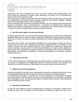 166
pertenece la niña, niño o estudiante trans, para que usen el nombre social correspondiente. Esta
acción deberá ser solicitada por el padre, madre, apoderado, tutor legal o por él o la estudiante en
caso de contar con la mayoría de edad.
En los casos que corresponda, esta instrucción será impartida a todos los funcionarios y funcionarias
del establecimiento, procurando siempre mantener el derecho de privacidad, dignidad, integridad
física, moral y psicológica del niño, niña o estudiante trans.
Todas las personas que componen la comunidad educativa, así como aquellos que forman parte del
proceso de orientación, apoyo, acompañamiento, y supervisión del establecimiento educacional,
deberán tratar siempre y sin excepción a la niña, niño o estudiante, con el nombre social que ha dado
a conocer en todos los ambientes que componen el espacio educativo.
3. Uso del nombre legal en documentos oficiales
El nombre legal de la niña, niño o estudiante trans seguirá figurando en los documentos oficiales del
establecimiento tales como el libro de clases, certificado anual de notas, licencia de educación básica,
entre otros, en tanto no se realice el cambio de identidad en los términos establecidos en la normativa
vigente.
Sin perjuicio de lo anterior, la escuela Básica Estrella del Sur podrá agregar en el libro de clases el
nombre social de la niña, niño o estudiante para facilitar la integración del y la estudiante y su uso
cotidiano, sin que este hecho constituya infracción a las disposiciones vigentes que regulan esta
materia. Asimismo, se podrá utilizar el nombre social informado por el padre, madre, apoderado o
tutor del niño, niña o estudiante en cualquier otro tipo de documentación afín, tales como informes de
personalidad, comunicaciones al apoderado, informes de especialistas de la institución, diplomas,
listados públicos, etc.
4. Presentación personal
El niño, niña o estudiante trans tendrá el derecho de utilizar el uniforme, ropa deportiva y/o accesorios
de acuerdo a lo estipulado en el Reglamento Interno de Convivencia Escolar, que considere más
adecuado a su identidad de género, independiente de la situación legal en que se encuentre.
5. Utilización de servicios higiénicos
Se dará las facilidades a las niñas, niños y estudiantes trans para el uso de baños y duchas de acuerdo
a las necesidades propias del proceso que estén viviendo, respetando su identidad de género.
El establecimiento educativo en conjunto con la familia acordará las adecuaciones razonables
procurando respetar el interés superior de la niña, niño o estudiante trans, su privacidad, e integridad
física, psicológica y moral. Las adecuaciones podrán considerar baños inclusivos u otras alternativas
que se acuerden de forma conjunta.
6. Resolución de diferencias
En caso de existir diferencias entre el establecimiento, la familia y/o el estudiante, respecto de las
medidas de apoyo para el proceso de reconocimiento de identidad de género del niño, niña o
 