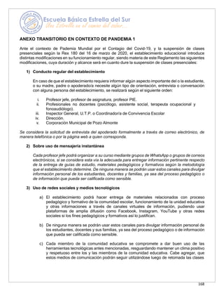 168
ANEXO TRANSITORIO EN CONTEXTO DE PANDEMIA 1
Ante el contexto de Pademia Mundial por el Contagio del Covid-19, y la suspensión de clases
presenciales según la Rex 180 del 16 de marzo de 2020, el establecimiento educacional introduce
distintas modificaciones en su funcionamiento regular, siendo materia de este Reglamento las siguientes
modificaciones, cuya duración y alcance será en cuanto dure la suspensión de clases presenciales:
1) Conducto regular del establecimiento
En caso de que el establecimiento requiera informar algún aspecto importante del o la estudiante,
o su madre, padre o apoderado/a necesite algún tipo de orientación, entrevista o conversación
con alguna persona del establecimiento, se realizará según el siguiente orden:
i. Profesor jefe, profesor de asignatura, profesor PIE.
ii. Profesionales no docentes (psicólogo, asistente social, terapeuta ocupacional y
fonoaudiólogo).
iii. Inspector General, U.T.P. o Coordinador/a de Convivencia Escolar
iv. Dirección.
v. Corporación Municipal de Pozo Almonte
Se considera la solicitud de entrevista del apoderado formalmente a través de correo electrónico, de
manera telefónica o por la página web a quien corresponda.
2) Sobre uso de mensajería instantánea
Cada profesor jefe podrá organizar a su curso mediante grupos de WhatsApp o grupos de correos
electrónicos, si se considera esta vía la adecuada para entregar información pertinente respecto
de la entrega de guías de estudio, materiales pedagógicos y formativos según la metodología
que el establecimiento determine. De ninguna manera se podrán usar estos canales para divulgar
información personal de los estudiantes, docentes y familias, ya sea del proceso pedagógico o
de información que pueda ser calificada como sensible.
3) Uso de redes sociales y medios tecnológicos
a) El establecimiento podrá hacer entrega de materiales relacionados con proceso
pedagógico y formativo de la comunidad escolar, funcionamiento de la unidad educativa
y otras informaciones a través de canales virtuales de información, pudiendo usar
plataformas de amplia difusión como Facebook, Instagram, YouTube y otras redes
sociales si los fines pedagógicos y formativos así lo justifican.
b) De ninguna manera se podrán usar estos canales para divulgar información personal de
los estudiantes, docentes y sus familias, ya sea del proceso pedagógico o de información
que pueda ser calificada como sensible.
c) Cada miembro de la comunidad educativa se compromete a dar buen uso de las
herramientas tecnológicas antes mencionadas, resguardando mantener un clima positivo
y respetuoso entre los y las miembros de la comunidad educativa. Cabe agregar, que
estos medios de comunicación podrán seguir utilizándose luego de retomada las clases
 