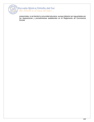 169
presenciales, si así decide la comunidad educativa, aunque deberán ser reguardadas por
las disposiciones y procedimientos establecidos en el Reglamento de Convivencia
Escolar
 