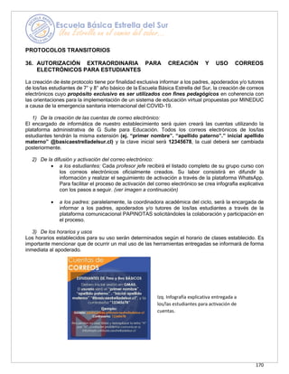 170
PROTOCOLOS TRANSITORIOS
36. AUTORIZACIÓN EXTRAORDINARIA PARA CREACIÓN Y USO CORREOS
ELECTRÓNICOS PARA ESTUDIANTES
La creación de éste protocolo tiene por finalidad exclusiva informar a los padres, apoderados y/o tutores
de los/las estudiantes de 7° y 8° año básico de la Escuela Básica Estrella del Sur, la creación de correos
electrónicos cuyo propósito exclusivo es ser utilizados con fines pedagógicos en coherencia con
las orientaciones para la implementación de un sistema de educación virtual propuestas por MINEDUC
a causa de la emergencia sanitaria internacional del COVID-19.
1) De la creación de las cuentas de correo electrónico:
El encargado de informática de nuestro establecimiento será quien creará las cuentas utilizando la
plataforma administrativa de G Suite para Educación. Todos los correos electrónicos de los/las
estudiantes tendrán la misma extensión (ej. “primer nombre”. “apellido paterno”.” inicial apellido
materno” @basicaestrelladelsur.cl) y la clave inicial será 12345678, la cual deberá ser cambiada
posteriormente.
2) De la difusión y activación del correo electrónico:
• a los estudiantes: Cada profesor jefe recibirá el listado completo de su grupo curso con
los correos electrónicos oficialmente creados. Su labor consistirá en difundir la
información y realizar el seguimiento de activación a través de la plataforma WhatsApp.
Para facilitar el proceso de activación del correo electrónico se crea infografía explicativa
con los pasos a seguir. (ver imagen a continuación)
• a los padres: paralelamente, la coordinadora académica del ciclo, será la encargada de
informar a los padres, apoderados y/o tutores de los/las estudiantes a través de la
plataforma comunicacional PAPINOTAS solicitándoles la colaboración y participación en
el proceso.
3) De los horarios y usos
Los horarios establecidos para su uso serán determinados según el horario de clases establecido. Es
importante mencionar que de ocurrir un mal uso de las herramientas entregadas se informará de forma
inmediata al apoderado.
Izq. Infografía explicativa entregada a
los/las estudiantes para activación de
cuentas.
 
