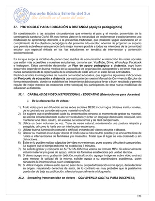 171
37. PROTOCOLO PARA EDUCACIÓN A DISTANCIA (Apoyos pedagógicos)
En consideración a las actuales circunstancias que enfrenta el país y el mundo, provenidas de la
contingencia sanitaria Covid-19, nos hemos visto en la necesidad de implementar transitoriamente una
modalidad de aprendizaje diferente a la presencial-tradicional, que posibilite seguir avanzando en el
cumplimiento de los objetivos pedagógicos del presente año escolar, además de propiciar un espacio
que permita sobrellevar este período de la mejor manera posible a todos los miembros de la comunidad
escolar, con especial énfasis en los /las estudiantes en temática de intervención y contención
socioemocional.
Es así que surge la iniciativa de poner como medios de comunicación e interacción las redes sociales
que están más accesibles a nuestros estudiantes, como lo son: YouTube, Drive, WhatsApp, Facebook
e Instagram. Éstas permitirán desarrollar un Plan de apoyo pedagógico a distancia, cuyo buen
desarrollo depende en buena medida de la capacidad de organización, autogestión y de tener más que
nunca consciencia de la repercusión de la conducta de cada uno en el éxito de las actividades.
Pedimos a todos los integrantes de nuestra comunidad educativa, que sigan las siguientes indicaciones
del Protocolo de educación a distancia que será parte de nuestro Manual de Convivencia Escolar de
forma extraordinaria, donde se establece los lineamientos básicos para llevar a buen resultado y permita
regular de mejor manera las relaciones entre todos(as) los participantes de esta nueva modalidad de
educación a distancia.
37.1. CÁPSULAS DE VIDEO INSTRUCCIONAL / EDUCATIVO (Orientaciones para docentes)
I. De la elaboración de videos:
1) Todo video para ser difundido en las redes sociales DEBE incluir logos oficiales institucionales,
de lo contrario se considerará como material no oficial.
2) Se sugiere que el profesional cuide su presentación personal al momento de grabar su material,
se solicita encarecidamente cuidar el vocabulario y evitar un lenguaje demasiado coloquial, sino
mantener uno claro, neutro, sin exceso de tecnicismos y de fácil comprensión.
3) Utilice un buen volumen de voz. Trate de verse natural, manteniendo una postura relajada y
amigable, tal como lo haría con un interlocutor en persona.
4) Utilizar buena iluminación (natural o artificial) evitando así videos oscuros o difusos.
5) Grabar su material en un lugar donde el fondo sea lo más neutral posible y se encuentre libre de
ruidos o intervenciones de familiares y/o mascotas. Tratar que el lugar se vea ordenado y sin
distractores.
6) Evite en lo posible realizar cápsulas de video muy extensas, pues su peso dificultará compartirlas.
Se sugiere que el tiempo máximo no exceda los 5 minutos.
7) Se solicita grabar y compartir en ALTA CALIDAD los videos en formato MP4. Si adicionalmente
incluirá material y/o guías de apoyo, utilizar los formatos establecidos por unidad técnica.
8) Si desea apoyo en su grabación (edición, musicalización, agregar imágenes sobre video u otras)
para mejorar la calidad de la misma, solicite ayuda a su coordinadora académica, quien
canalizará la información a quien corresponda.
9) Si utiliza imagen, video o audio que no sean de su propiedad/creación como apoyo, debe declarar
su origen, respetando derechos de autor, de lo contrario es muy probable que la plataforma
pueda dar de baja su publicación, silenciarla parcialmente o bloquearla.
37.2. Streaming (retransmisión en directo – CONVIVENCIA DIGITAL PARA DOCENTES)
 
