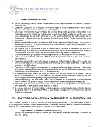 172
I. De las transmisiones en línea
1) Salude y mantenga el trato amable y cordial entre todos los participantes de la sesión. ¡Relájese
y sea natural!
2) Establezca y recuerde las normas de convivencia digital al iniciar cada transmisión hasta que se
logre un grado de internalización en los participantes.
3) Se sugiere mantener la mayor cantidad de acciones bloqueadas para los participantes en un
inicio del proceso (ej. chat entre participantes, rayado de pantalla, cambio de nombre, etc.) para
evitar situaciones de agresión entre pares hasta lograr autonomía de participación de los
estudiantes y afianzamiento de las normar de convivencia digital. Puede liberarlas de forma
progresiva.
4) Motive a sus estudiantes y/o participantes de la sesión a encender las cámaras y la importancia
de verse mutuamente. Si alguno se niega, intente hablarlo en privado de forma posterior a la
finalización de la misma.
5) Se sugiere que el profesional cuide su presentación personal al momento de realizar la
transmisión en vivo, poniendo énfasis en el vocabulario, evitar un lenguaje demasiado coloquial,
sino mantener uno claro, neutro, sin exceso de tecnicismos y de fácil comprensión.
6) Evite hacer bromas que puedan ser mal comprendidas y/o utilizadas por sus estudiantes.
7) Utilizar buena iluminación (natural o artificial) evitando así transmisiones de baja calidad, difusas
o muy oscuras.
8) Realice su transmisión en un lugar donde procure que el fondo sea lo más neutral posible y se
encuentre libre de ruidos o intervenciones de familiares y/o mascotas. Tratar que el lugar se vea
ordenado y sin distractores.
9) Evite en lo posible realizar transmisiones si presenta problemas de conectividad. Informe con
anterioridad a su coordinadora de departamento si ocurrirá cambio de fecha u horario para tomar
las acciones remediales respectivas con los estudiantes.
10) Adicionalmente, cada sesión en línea se sugiere ser grabada facilitando el acceso para su
revisión/consulta posterior por parte de los/las estudiantes si así lo requieren. Tal grabación será
alojada en plataforma designada y categorizada según factibilidad.
11) Se solicita grabar y compartir en ALTA CALIDAD los videos en formato MP4. Si adicionalmente
incluirá material y/o guías de apoyo, utilizar los formatos establecidos por unidad técnica.
12) Todo video para ser difundido en las redes sociales DEBE incluir logos oficiales institucionales,
de lo contrario se considerará como material no oficial.
13) Si necesita apoyo en la transmisión de su sesión, puede solicitar la colaboración de otro docente
que pueda ejercer el rol de MODERADOR. Ésta decisión es opcional y aplicable según acuerdo
previamente pactado.
37.3. CONVIVENCIA DIGITAL - CONEXIÓN Y PARTICIPACIÓN DE LAS SESIONES EN LINEA
Las normas de convivencia vigentes también son aplicables para este periodo extraordinario académico.
Su incumplimiento puede conllevar de igual manera una acción formativa. Por ello, creemos conveniente
recordar las conductas que deben regir en cualquier actividad en línea.
I. Reglas básicas (Orientaciones para estudiantes)
1) Respeta los horarios de inicio y término de cada sesión, evitando interrumpir la función del
docente a cargo.
 