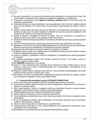 173
2) No usar el password o la cuenta de otra persona para conectarte a tus sesiones en línea. Esa
acción podría considerarse como delito de usurpación de identidad y una falta grave.
3) Al ingresar a una sesión en línea registra tu nombre y apellido real en el chat, para control de
asistencia y participación.
4) Conéctate siempre con buena disposición: usa ropa adecuada, trata de comer y aséate antes de
partir. Intenta mantener una rutina similar a la que tenías cuando asistías de manera normal a
clases.
5) Activa tu cámara web. Recuerda que es muy difícil para un docente hacer una sesión con una
pantalla en negro pues no puede ayudarte ni colaborar en la acción que estés realizando. Si te
cuesta hacerlo, intenta en las sesiones posteriores.
6) Saluda al ingresar y despídete al terminar la sesión. Para tus compañeros y profesores es
importante saber cómo estás y si te quedaron dudas de la lección.
7) Silenciar tu micrófono después de saludar. El micrófono sólo debe ser activado cuando el docente
lo indique.
8) Asume una actitud proactiva y colaborativa para que la sesión sea significativa para todos.
9) Respetar las normas de convivencia digital presentadas por el docente al inicio de cada sesión.
Recuerda que hay otros compañeros y compañeras que quieren aprender.
10) Asegurarse de tener útiles a la mano al momento de ingresar a la sesión.
11) Si deseas opinar o hacer una consulta indica a tu profesor para que te ceda la palabra o espera
el tiempo asignado para hacer consultas.
12) Tratar con respeto y cordialidad a todos los compañeros y compañeras que están participando
en la sesión.
13) Si necesitas ausentarte la sesión unos minutos, escribe en el chat: “me ausento, vuelvo en
seguida “o algún mensaje similar.
14) Ser SIEMPRE respetuoso con los demás.
15) Asumir un real compromiso para participar de las sesiones en línea contigo mismo y con el
docente a cargo de la sesión, comprometiéndote con el aprendizaje y participación en las
actividades propuestas.
16) Pregunta si tienes dudas y participa activamente en las actividades de aprendizaje. Será difícil
ayudarte si el/la docente no puede verte u oírte.
17) Sé honesto y conserva una actitud ética, respetando los derechos de autor de cualquier material
que se encuentre colgado en la red y que desees utilizar.
II. Conductas NO permitidas (sujetas ACCIONES FORMATIVAS)
1) Usar la clave de acceso o password de otro compañero para ingresar a la sesión.
2) Cambiarse el nombre, utilizar el nombre de otro/a compañero/a o registrarse con uno ficticio al
ingresar o durante la sesión.
3) Decir malas palabras, insultos, o cualquier sonido que interrumpa la sesión y cause molestia,
desagrado o sean ofensivos para cualquiera de los participantes.
4) Realizar gestos obscenos a cualquier participante de la sesión.
5) Intentar silenciar al docente o cerrar la sesión sin autorización.
6) Tomar pantallazos (screenshots) para crear stickers que puedan incomodar a cualquiera de los
participantes.
7) El uso de emoticones, stickers o gif en WhatsApp, o en el chat en particular los que transmitan
violencia, discriminación y ofensas.
8) Hacer uso de la imagen de otra persona sin su consentimiento.
9) Compartir datos personales (e- mail, número telefónico) sin la autorización del docente o tutor
responsable del o la estudiante.
10) Desobedecer a las indicaciones de el/la docente entorpeciendo la sesión.
 