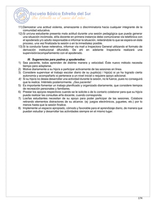 174
11) Demostrar una actitud violenta, amenazante o discriminatoria hacia cualquier integrante de la
comunidad educativa.
12) Si un/una estudiante presenta mala actitud durante una sesión pedagógica que pueda generar
una situación incómoda, el/la docente en primera instancia debe comunicarse vía telefónica con
el apoderado y/o adulto responsable e informar la situación, reiterándole lo que se espera en éste
proceso, una vez finalizada la sesión o en la inmediatez posible.
13) Si la conducta fuese reiterativa, informar vía mail a Inspectora General utilizando el formato de
derivación institucional difundido. De ahí en adelante Inspectoría realizará una
supervisión/acompañamiento con el apoderado.
III. Sugerencias para padres y apoderados:
1) Sea paciente, todos aprenden de distinta manera y velocidad. Éste nuevo método necesita
tiempo para adaptarse.
2) Motive diariamente a su hijo/a a participar activamente de las sesiones en línea.
3) Considere supervisar el trabajo escolar diario de su pupilo(a) / hijo(a) si ya ha logrado cierta
autonomía y acompañarlo si pertenece a un nivel inicial o requiere apoyo adicional.
4) Si su hijo/a no desea desarrollar una actividad durante la sesión, no le fuerce, pues no conseguirá
que la realice. Inténtelo posteriormente. ¡Sea paciente!
5) Es importante fomentar un trabajo planificado y organizado diariamente, que considere tiempos
de recreación personales y familiares.
6) Prestar los apoyos respectivos cuando se le solicite o de lo contario colaborar para que su hijo/a
pueda realizar las consultas al/la docente, cuando corresponda.
7) Los/las estudiantes necesitan de su apoyo para poder participar de las sesiones. Colabore
retirando elementos distractores de su alcance. (ej: juegos electrónicos, juguetes, etc.) por lo
menos hasta que la sesión finalice.
8) Implemente un espacio apropiado, cómodo y favorable para el aprendizaje diario, de manera que
puedan estudiar y desarrollar las actividades siempre en el mismo lugar.
 