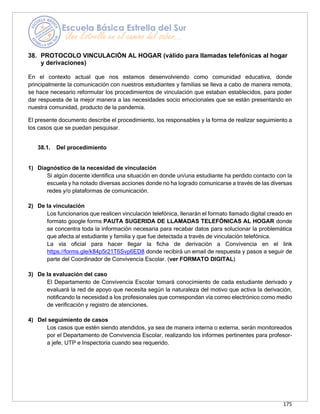 175
38. PROTOCOLO VINCULACIÓN AL HOGAR (válido para llamadas telefónicas al hogar
y derivaciones)
En el contexto actual que nos estamos desenvolviendo como comunidad educativa, donde
principalmente la comunicación con nuestros estudiantes y familias se lleva a cabo de manera remota,
se hace necesario reformular los procedimientos de vinculación que estaban establecidos, para poder
dar respuesta de la mejor manera a las necesidades socio emocionales que se están presentando en
nuestra comunidad, producto de la pandemia.
El presente documento describe el procedimiento, los responsables y la forma de realizar seguimiento a
los casos que se puedan pesquisar.
38.1. Del procedimiento
1) Diagnóstico de la necesidad de vinculación
Si algún docente identifica una situación en donde un/una estudiante ha perdido contacto con la
escuela y ha notado diversas acciones donde no ha logrado comunicarse a través de las diversas
redes y/o plataformas de comunicación.
2) De la vinculación
Los funcionarios que realicen vinculación telefónica, llenarán el formato llamado digital creado en
formato google forms PAUTA SUGERIDA DE LLAMADAS TELEFÓNICAS AL HOGAR donde
se concentra toda la información necesaria para recabar datos para solucionar la problemática
que afecta al estudiante y familia y que fue detectada a través de vinculación telefónica.
La vía oficial para hacer llegar la ficha de derivación a Convivencia en el link
https://forms.gle/k84p5r21T6Svp6ED8 donde recibirá un email de respuesta y pasos a seguir de
parte del Coordinador de Convivencia Escolar. (ver FORMATO DIGITAL)
3) De la evaluación del caso
El Departamento de Convivencia Escolar tomará conocimiento de cada estudiante derivado y
evaluará la red de apoyo que necesita según la naturaleza del motivo que activa la derivación,
notificando la necesidad a los profesionales que correspondan vía correo electrónico como medio
de verificación y registro de atenciones.
4) Del seguimiento de casos
Los casos que estén siendo atendidos, ya sea de manera interna o externa, serán monitoreados
por el Departamento de Convivencia Escolar, realizando los informes pertinentes para profesor-
a jefe, UTP e Inspectoría cuando sea requerido.
 