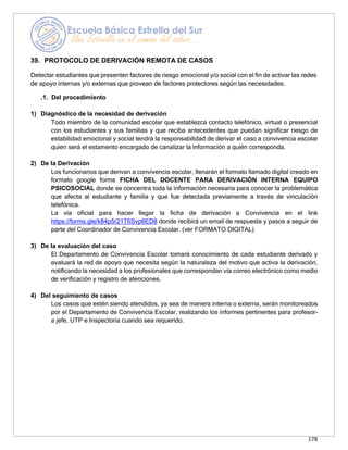 178
39. PROTOCOLO DE DERIVACIÓN REMOTA DE CASOS
Detectar estudiantes que presenten factores de riesgo emocional y/o social con el fin de activar las redes
de apoyo internas y/o externas que provean de factores protectores según las necesidades.
.1. Del procedimiento
1) Diagnóstico de la necesidad de derivación
Todo miembro de la comunidad escolar que establezca contacto telefónico, virtual o presencial
con los estudiantes y sus familias y que reciba antecedentes que puedan significar riesgo de
estabilidad emocional y social tendrá la responsabilidad de derivar el caso a convivencia escolar
quien será el estamento encargado de canalizar la información a quién corresponda.
2) De la Derivación
Los funcionarios que derivan a convivencia escolar, llenarán el formato llamado digital creado en
formato google forms FICHA DEL DOCENTE PARA DERIVACIÓN INTERNA EQUIPO
PSICOSOCIAL donde se concentra toda la información necesaria para conocer la problemática
que afecta al estudiante y familia y que fue detectada previamente a través de vinculación
telefónica.
La vía oficial para hacer llegar la ficha de derivación a Convivencia en el link
https://forms.gle/k84p5r21T6Svp6ED8 donde recibirá un email de respuesta y pasos a seguir de
parte del Coordinador de Convivencia Escolar. (ver FORMATO DIGITAL)
3) De la evaluación del caso
El Departamento de Convivencia Escolar tomará conocimiento de cada estudiante derivado y
evaluará la red de apoyo que necesita según la naturaleza del motivo que activa la derivación,
notificando la necesidad a los profesionales que correspondan vía correo electrónico como medio
de verificación y registro de atenciones.
4) Del seguimiento de casos
Los casos que estén siendo atendidos, ya sea de manera interna o externa, serán monitoreados
por el Departamento de Convivencia Escolar, realizando los informes pertinentes para profesor-
a jefe, UTP e Inspectoría cuando sea requerido.
 