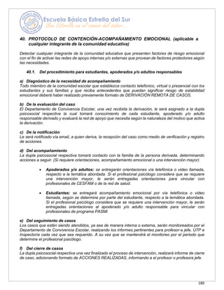 180
40. PROTOCOLO DE CONTENCIÓN-ACOMPAÑAMIENTO EMOCIONAL (aplicable a
cualquier integrante de la comunidad educativa)
Detectar cualquier integrante de la comunidad educativa que presenten factores de riesgo emocional
con el fin de activar las redes de apoyo internas y/o externas que provean de factores protectores según
las necesidades.
40.1. Del procedimiento para estudiantes, apoderados y/o adultos responsables
a) Diagnóstico de la necesidad de acompañamiento
Todo miembro de la comunidad escolar que establezca contacto telefónico, virtual o presencial con los
estudiantes y sus familias y que reciba antecedentes que puedan significar riesgo de estabilidad
emocional deberá haber realizado previamente formato de DERIVACIÓN REMOTA DE CASOS.
b) De la evaluación del caso
El Departamento de Convivencia Escolar, una vez recibida la derivación, le será asignado a la dupla
psicosocial respectiva la cual tomará conocimiento de cada estudiante, apoderado y/o adulto
responsable derivado y evaluará la red de apoyo que necesita según la naturaleza del motivo que activa
la derivación.
c) De la notificación
Le será notificado vía email, a quien deriva, la recepción del caso como medio de verificación y registro
de acciones.
d) Del acompañamiento
La dupla psicosocial respectiva tomará contacto con la familia de la persona derivada, determinando
acciones a seguir. (Si requiere orientaciones, acompañamiento emocional o una intervención mayor)
• Apoderados y/o adultos: se entregarán orientaciones vía telefónica o video llamada,
respecto a la temática abordada. Si el profesional psicólogo considera que se requiere
una intervención mayor, le serán entregadas orientaciones para vincular con
profesionales de CESFAM o de la red de salud.
• Estudiantes: se entregará acompañamiento emocional por vía telefónica o video
llamada, según se determine por parte del estudiante, respecto a la temática abordada.
Si el profesional psicólogo considera que se requiere una intervención mayor, le serán
entregadas orientaciones al apoderado y/o adulto responsable para vincular con
profesionales de programa PASMI.
e) Del seguimiento de casos
Los casos que estén siendo atendidos, ya sea de manera interna o externa, serán monitoreados por el
Departamento de Convivencia Escolar, realizando los informes pertinentes para profesor-a jefe, UTP e
Inspectoría cada vez que sea requerido. A su vez que se mantendrá el monitoreo por el periodo que
determine el profesional psicólogo.
f) Del cierre de casos
La dupla psicosocial respectiva una vez finalizado el proceso de intervención, realizará informe de cierre
de caso, adicionando formato de ACCIONES REALIZADAS, informando a el profesor o profesora jefe.
 