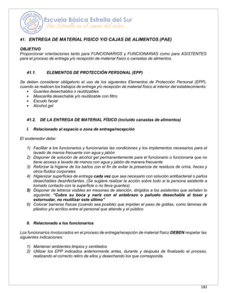 182
41. ENTREGA DE MATERIAL FISICO Y/O CAJAS DE ALIMENTOS (PAE)
OBJETIVO
Proporcionar orientaciones tanto para FUNCIONARIOS y FUNCIONARIAS como para ASISTENTES
para el proceso de entrega y/o recepción de material físico o canastas de alimentos.
41.1. ELEMENTOS DE PROTECCIÓN PERSONAL (EPP)
Se deben considerar obligatorio el uso de los siguientes Elementos de Protección Personal (EPP),
cuando se realicen los trabajos de entrega y/o recepción de material físico al interior del establecimiento:
• Guantes desechables o reutilizables
• Mascarilla desechable y/o reutilizable con filtro
• Escudo facial
• Alcohol gel
41.2. DE LA ENTREGA DE MATERIAL FÍSICO (incluido canastas de alimentos)
I. Relacionado al espacio o zona de entrega/recepción
El sostenedor debe:
1) Facilitar a los funcionarios y funcionarias las condiciones y los implementos necesarios para el
lavado de manos frecuente con agua y jabón
2) Disponer de solución de alcohol gel permanentemente para el funcionario o funcionaria que no
tiene acceso a lavado de manos con agua y jabón de manera frecuente
3) Reforzar la higiene de los baños con el fin de evitar la presencia de residuos de orina, heces y
otros fluidos corporales
4) Higienizar superficies de entrega cada vez que sea necesario con solución antibacterial o paños
desechables desinfectantes. (Se sugiere realizar la acción sobre todo si la persona asistente a
tomado contacto con la superficie o no lleva guantes)
5) Disponer de letreros visibles en mesones de atención, dirigidos a los asistentes que señalen lo
siguiente: “Cubra su boca y nariz con el antebrazo o pañuelo desechable al toser y
estornudar, no reutilizar este último”
6) Colocar barreras físicas (cuando sea posible) que impidan el paso de gotitas, como láminas de
plástico y/o acrílico entre el personal que atiende y el público
II. Relacionado a los funcionarios
Los funcionarios involucrados en el proceso de entrega/recepción de material físico DEBEN respetar las
siguientes indicaciones:
1) Mantener ambientes limpios y ventilados
2) Utilizar los EPP indicados anteriormente antes, durante y después de finalizado el proceso,
realizando el correcto retiro de ellos y desechando los que corresponda.
 