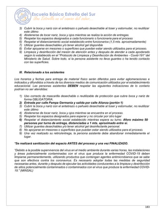 183
3) Cubrir la boca y nariz con el antebrazo o pañuelo desechable al toser y estornudar, no reutilizar
este último
4) Abstenerse de tocar nariz, boca y ojos mientras se realiza la acción de entregas.
5) Respetar los espacios designados a cada funcionario o funcionaria para el proceso
6) Respetar el distanciamiento social establecido entre funcionarios (1,5 mts. aproximadamente)
7) Utilizar guantes desechables y/o tener alcohol gel disponible
8) Evitar apoyarse en mesones o superficies que puedan estar siendo utilizados para el proceso.
9) Limpieza y desinfección del mesón de atención antes y después de atender a cada apoderado
según lo establecido en el “Protocolo de Limpieza y Desinfección de Ambientes - Covid-191” del
Ministerio de Salud. Sobre todo, si la persona asistente no lleva guantes o ha tenido contacto
con las superficies.
III. Relacionado a los asistentes
Los horarios y fechas para entrega de material físico serán diferidos para evitar aglomeraciones e
indicados y difundidos a través de los diversos medios de comunicación utilizados por el establecimiento
educacional. Las personas asistentes DEBEN respetar las siguientes indicaciones de lo contario
podrían no ser atendidas:
1) Uso correcto de mascarilla desechable o reutilizable de protección que cubra boca y nariz de
forma OBLIGATORIA.
2) Entrada por calle Pampa Germania y salida por calle Alianza (portón 1)
3) Cubrir la boca y nariz con el antebrazo o pañuelo desechable al toser y estornudar, no reutilizar
este último
4) Abstenerse de tocar nariz, boca y ojos mientras se encuentra en el proceso.
5) Respetar los espacios designados para esperar y no circular por otro lugar
6) Respetar el distanciamiento social establecido mientras espera su turno. Aforo máximo 50
personas por turno de entrega, distanciadas a 1 mts. aproximado entre sí.
7) Utilizar guantes desechables y/o tener alcohol gel desinfectante personal.
8) No apoyarse en mesones o superficies que puedan estar siendo utilizados para el proceso.
9) Una vez realizado su retiro/entrega, la persona asistente debe abandonar inmediatamente el
lugar.
*Se realizará sanitización del espacio ANTES del proceso y una vez FINALIZADO.
“Debido a la posible supervivencia del virus en el medio ambiente durante varias horas, las instalaciones
y áreas potencialmente contaminadas con el virus que produce la enfermedad COVID-19 deben
limpiarse permanentemente, utilizando productos que contengan agentes antimicrobianos que se sabe
que son efectivos contra los coronavirus. Es necesario adoptar todas las medidas de seguridad
necesarias antes, durante y después de ejecutar las actividades conducentes a la limpieza y desinfección
de sitios potencialmente contaminados o contaminados con el virus que produce la enfermedad COVID-
19.” (MINSAL)
 
