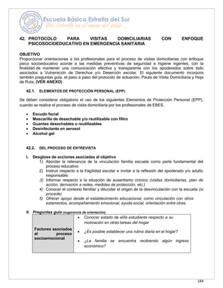 184
42. PROTOCOLO PARA VISITAS DOMICILIARIAS CON ENFOQUE
PSICOSOCIOEDUCATIVO EN EMERGENCIA SANITARIA
OBJETIVO
Proporcionar orientaciones a los profesionales para el proceso de visitas domiciliarias con enfoque
psico socioeducativo acorde a las medidas preventivas de seguridad e higiene vigentes, con la
finalidad de mantener una comunicación efectiva y transparente con los apoderados sobre todo
asociados a Vulneración de Derechos y/o Deserción escolar. El siguiente documento incorpora
también preguntas guía, el paso a paso del protocolo de actuación, Pauta de Visita Domiciliaria y Hoja
de Ruta. (VER ANEXO)
42.1. ELEMENTOS DE PROTECCIÓN PERSONAL (EPP)
Se deben considerar obligatorio el uso de los siguientes Elementos de Protección Personal (EPP),
cuando se realice el proceso de visita domiciliaria por los profesionales de EBES.
• Escudo facial
• Mascarilla de desechable y/o reutilizable con filtro
• Guantes desechables o reutilizables
• Desinfectante en aerosol
• Alcohol gel
42.2. DEL PROCESO DE ENTREVISTA
I. Desglose de acciones asociadas al objetivo
1) Abordar la relevancia de la vinculación familia escuela como parte fundamental del
proceso educativo
2) Instruir respecto a la fragilidad escolar e invitar a la reflexión del apoderado y/o adulto
responsable.
3) Informar respecto a la situación de ausentismo crónico (visitas domiciliarias, plan de
acción, derivación a redes, medidas de protección, etc.)
4) Conocer el contexto familiar y dilucidar el origen de la desvinculación con la escuela (si
procede)
5) Ofrecer apoyo desde el establecimiento educacional, como vinculación con otros
estamentos, acompañamiento emocional, ayuda social, orientación entre otras.
II. Preguntas guía (sugerencia de orientación)
Factores asociados
al proceso
socioemocional
• Conocer estado de el/la estudiante respecto a su
motivación en otras tareas del hogar
• ¿Es posible establecer una rutina diaria en el hogar?
• ¿La familia se encuentra recibiendo algún ingreso
económico?
 