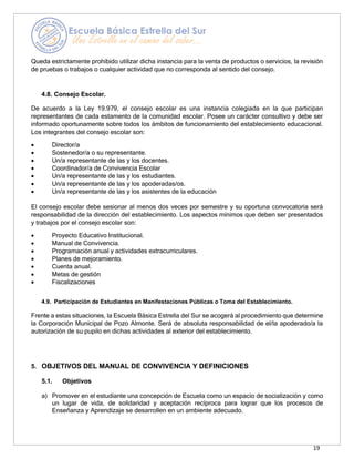 19
Queda estrictamente prohibido utilizar dicha instancia para la venta de productos o servicios, la revisión
de pruebas o trabajos o cualquier actividad que no corresponda al sentido del consejo.
4.8. Consejo Escolar.
De acuerdo a la Ley 19.979, el consejo escolar es una instancia colegiada en la que participan
representantes de cada estamento de la comunidad escolar. Posee un carácter consultivo y debe ser
informado oportunamente sobre todos los ámbitos de funcionamiento del establecimiento educacional.
Los integrantes del consejo escolar son:
• Director/a
• Sostenedor/a o su representante.
• Un/a representante de las y los docentes.
• Coordinador/a de Convivencia Escolar
• Un/a representante de las y los estudiantes.
• Un/a representante de las y los apoderadas/os.
• Un/a representante de las y los asistentes de la educación
El consejo escolar debe sesionar al menos dos veces por semestre y su oportuna convocatoria será
responsabilidad de la dirección del establecimiento. Los aspectos mínimos que deben ser presentados
y trabajos por el consejo escolar son:
• Proyecto Educativo Institucional.
• Manual de Convivencia.
• Programación anual y actividades extracurriculares.
• Planes de mejoramiento.
• Cuenta anual.
• Metas de gestión
• Fiscalizaciones
4.9. Participación de Estudiantes en Manifestaciones Públicas o Toma del Establecimiento.
Frente a estas situaciones, la Escuela Básica Estrella del Sur se acogerá al procedimiento que determine
la Corporación Municipal de Pozo Almonte. Será de absoluta responsabilidad de el/la apoderado/a la
autorización de su pupilo en dichas actividades al exterior del establecimiento.
5. OBJETIVOS DEL MANUAL DE CONVIVENCIA Y DEFINICIONES
5.1. Objetivos
a) Promover en el estudiante una concepción de Escuela como un espacio de socialización y como
un lugar de vida, de solidaridad y aceptación recíproca para lograr que los procesos de
Enseñanza y Aprendizaje se desarrollen en un ambiente adecuado.
 