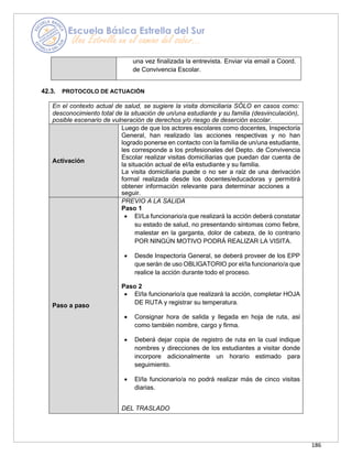 186
una vez finalizada la entrevista. Enviar vía email a Coord.
de Convivencia Escolar.
42.3. PROTOCOLO DE ACTUACIÓN
En el contexto actual de salud, se sugiere la visita domiciliaria SÓLO en casos como:
desconocimiento total de la situación de un/una estudiante y su familia (desvinculación),
posible escenario de vulneración de derechos y/o riesgo de deserción escolar.
Activación
Luego de que los actores escolares como docentes, Inspectoría
General, han realizado las acciones respectivas y no han
logrado ponerse en contacto con la familia de un/una estudiante,
les corresponde a los profesionales del Depto. de Convivencia
Escolar realizar visitas domiciliarias que puedan dar cuenta de
la situación actual de el/la estudiante y su familia.
La visita domiciliaria puede o no ser a raíz de una derivación
formal realizada desde los docentes/educadoras y permitirá
obtener información relevante para determinar acciones a
seguir.
Paso a paso
PREVIO A LA SALIDA
Paso 1
• El/La funcionario/a que realizará la acción deberá constatar
su estado de salud, no presentando síntomas como fiebre,
malestar en la garganta, dolor de cabeza, de lo contrario
POR NINGÚN MOTIVO PODRÁ REALIZAR LA VISITA.
• Desde Inspectoría General, se deberá proveer de los EPP
que serán de uso OBLIGATORIO por el/la funcionario/a que
realice la acción durante todo el proceso.
Paso 2
• El/la funcionario/a que realizará la acción, completar HOJA
DE RUTA y registrar su temperatura.
• Consignar hora de salida y llegada en hoja de ruta, así
como también nombre, cargo y firma.
• Deberá dejar copia de registro de ruta en la cual indique
nombres y direcciones de los estudiantes a visitar donde
incorpore adicionalmente un horario estimado para
seguimiento.
• El/la funcionario/a no podrá realizar más de cinco visitas
diarias.
DEL TRASLADO
 