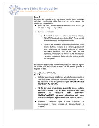 187
Paso 3
En caso de trasladarse en transporte público (taxi, colectivo,
radiotaxi, minibuses) el/la funcionario/a debe seguir las
siguientes indicaciones:
• Antes de subir; realizar higiene de manos con alcohol gel
en caso de no poseer guantes
• Durante el traslado;
a) Automóvil: sentarse en el asiento trasero solo/a y
SIEMPRE haciendo uso de los EPP. En la medida
de lo posible con las ventanillas abajo.
b) Minibús: en la medida de lo posible sentarse solo/a
en una butaca, contigua a la ventana, procurando
dejar disponible la butaca próxima al pasillo,
SIEMPRE haciendo uso de los EEP en todo
momento. Mantener a lo menos 1 mt. de distancia
con otros pasajeros. Evitar circular en los pasillos
del transporte.
En caso de trasladarse en vehículo particular, realizar higiene
de manos con alcohol gel en caso de no poseer guantes al
bajarse de éste.
AL LLEGAR AL DOMICILIO
Paso 4
• Solicitar que salga el apoderado y/o adulto responsable, el
cual debe llevar mascarilla. Ubicarse a lo menos a 1 metro
de distancia de la otra persona y por NINGÚN MOTIVO
INGRESAR AL HOGAR.
• *Si la persona entrevistada presenta algún síntoma
asociado a COVID-19 o ha sido diagnosticado como
positivo, la entrevista debe cancelarse
INMEDIATAMENTE haciendo abandono del lugar.
Informar enseguida a jefatura directa sobre el hecho.
• Presentar Credencial que acredite identidad del
funcionario/a y hacer entrega de documentación (si
procede)
 