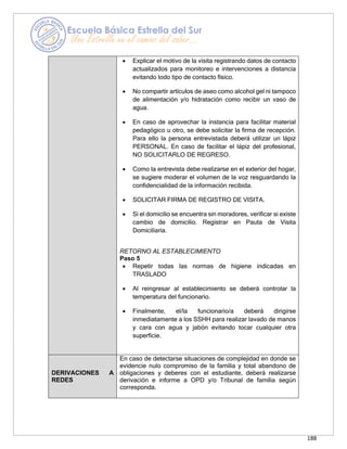 188
• Explicar el motivo de la visita registrando datos de contacto
actualizados para monitoreo e intervenciones a distancia
evitando todo tipo de contacto físico.
• No compartir artículos de aseo como alcohol gel ni tampoco
de alimentación y/o hidratación como recibir un vaso de
agua.
• En caso de aprovechar la instancia para facilitar material
pedagógico u otro, se debe solicitar la firma de recepción.
Para ello la persona entrevistada deberá utilizar un lápiz
PERSONAL. En caso de facilitar el lápiz del profesional,
NO SOLICITARLO DE REGRESO.
• Como la entrevista debe realizarse en el exterior del hogar,
se sugiere moderar el volumen de la voz resguardando la
confidencialidad de la información recibida.
• SOLICITAR FIRMA DE REGISTRO DE VISITA.
• Si el domicilio se encuentra sin moradores, verificar si existe
cambio de domicilio. Registrar en Pauta de Visita
Domiciliaria.
RETORNO AL ESTABLECIMIENTO
Paso 5
• Repetir todas las normas de higiene indicadas en
TRASLADO
• Al reingresar al establecimiento se deberá controlar la
temperatura del funcionario.
• Finalmente, el/la funcionario/a deberá dirigirse
inmediatamente a los SSHH para realizar lavado de manos
y cara con agua y jabón evitando tocar cualquier otra
superficie.
DERIVACIONES A
REDES
En caso de detectarse situaciones de complejidad en donde se
evidencie nulo compromiso de la familia y total abandono de
obligaciones y deberes con el estudiante, deberá realizarse
derivación e informe a OPD y/o Tribunal de familia según
corresponda.
 
