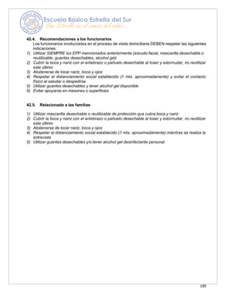 189
42.4. Recomendaciones a los funcionarios
Los funcionarios involucrados en el proceso de visita domiciliaria DEBEN respetar las siguientes
indicaciones:
1) Utilizar SIEMPRE los EPP mencionados anteriormente (escudo facial, mascarilla desechable o
reutilizable, guantes desechables, alcohol gel)
2) Cubrir la boca y nariz con el antebrazo o pañuelo desechable al toser y estornudar, no reutilizar
este último
3) Abstenerse de tocar nariz, boca y ojos
4) Respetar el distanciamiento social establecido (1 mts. aproximadamente) y evitar el contacto
físico al saludar o despedirse.
5) Utilizar guantes desechables y tener alcohol gel disponible
6) Evitar apoyarse en mesones o superficies.
42.5. Relacionado a las familias
1) Utilizar mascarilla desechable o reutilizable de protección que cubra boca y nariz
2) Cubrir la boca y nariz con el antebrazo o pañuelo desechable al toser y estornudar, no reutilizar
este último
3) Abstenerse de tocar nariz, boca y ojos
4) Respetar el distanciamiento social establecido (1 mts. aproximadamente) mientras se realiza la
entrevista
5) Utilizar guantes desechables y/o tener alcohol gel desinfectante personal.
 