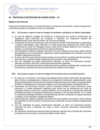 190
43. PROTOCOLO DETECCION DE CASOS COVID – 19
Objetivo del Protocolo
Proporcionar directrices claras, en la activación de los canales de comunicación y redes de apoyo de la
comunidad educativa, en beneficio de las y los afectados.
43.1. De los pasos a seguir en caso de contagio de estudiantes, apoderados y/o adultos responsables
a. En caso de detectar contagios de COVID-19, el funcionario que reciba la confirmación del
diagnóstico debe comunicar de inmediato a Dirección y/o Inspectoría General del
establecimiento, quien deriva al Depto. de Convivencia Escolar.
b. Coordinador de Convivencia Escolar, activa el protocolo COVID-19 de estudiantes y/ apoderados
o adultos responsables, quien informará a la dupla psicosocial respectiva para activar red de
salud/social por parte de Trabajador Social y para tomar contacto telefónico con la familia, y
entregar, el acompañamiento primario por parte de Psicóloga.
c. Cada profesional, deberá completar documento formal de registro de acciones, donde indicará
las realizadas con el o la estudiante, apoderado o adulto responsable como verificador, así como
también el seguimiento del caso.
d. El coord. de Convivencia Escolar tomará contacto con la profesora o profesor jefe del estudiante,
para informar y coordinar trabajo colaborativo de monitoreo y acompañamiento.
e. Una vez realizados los pasos anteriormente indicados, el coord. de Convivencia Escolar,
informará vía email a Dirección, informando intervenciones realizadas.
f. Se continuará monitoreo por parte de dupla psicosocial y profesor o profesora jefe, mientras dure
el periodo de cuarentena y/o hasta que las personas reciban el alta médica.
43.2. De los pasos a seguir en caso de contagio de Funcionarios de la comunidad educativa
a. En caso de un funcionario o funcionaria del establecimiento reciba confirmación de diagnóstico
debe informar inmediatamente a Dirección y/o Inspectora General del establecimiento, quien
deriva al Coordinador Comunal de Convivencia Escolar para que active redes con departamento
de RRHH. Paralelamente se informará al Depto. de Convivencia Escolar del establecimiento.
b. Coordinador de Convivencia Escolar, activa el protocolo COVID-19 para funcionarios, quien
informará a la dupla psicosocial respectiva para activar red de salud/social por parte de
Trabajador Social y para tomar contacto telefónico con el funcionario o funcionaria brindando
primeramente apoyo y entregando orientaciones respecto a red de salud laboral. Por su parte
un profesional psicólogo brindará el acompañamiento primario, evaluando su estado emocional
y si debe o no ser derivado a profesional externo.
c. Cada profesional, deberá completar documento formal de registro de acciones, donde indicará
las realizadas con el funcionario o funcionaria como verificador, así como también el seguimiento
del caso.
d. Una vez realizados los pasos anteriormente indicados, el coord. de Convivencia Escolar,
informará vía email a Dirección con copia a Coord. Comunal, informando intervenciones
realizadas.
e. Se continuará monitoreo por parte de dupla psicosocial, mientras dure el periodo de cuarentena
y/o hasta que el funcionario o funcionaria reciban el alta médica.
 