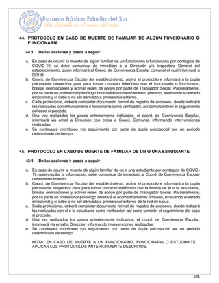 191
44. PROTOCOLO EN CASO DE MUERTE DE FAMILIAR DE ALGUN FUNCIONARIO O
FUNCIONARIA
44.1. De las acciones y pasos a seguir
a. En caso de ocurrir la muerte de algún familiar de un funcionario o funcionaria por contagios de
COVID-19, se debe comunicar de inmediato a la Dirección y/o Inspectora General del
establecimiento, quien informará al Coord. de Convivencia Escolar comunal el cual informará a
RRHH.
b. Coord. de Convivencia Escolar del establecimiento, activa el protocolo e informará a la dupla
psicosocial respectiva para para tomar contacto telefónico con el funcionario o funcionaria,
brindar orientaciones y activar redes de apoyo por parte de Trabajador Social. Paralelamente,
por su parte un profesional psicólogo brindará el acompañamiento primario, evaluando su estado
emocional y si debe o no ser derivado a profesional externo.
c. Cada profesional, deberá completar documento formal de registro de acciones, donde indicará
las realizadas con el funcionario o funcionaria como verificador, así como también el seguimiento
del caso si procede.
d. Una vez realizados los pasos anteriormente indicados, el coord. de Convivencia Escolar,
informará vía email a Dirección con copia a Coord. Comunal, informando intervenciones
realizadas.
e. Se continuará monitoreo y/o seguimiento por parte de dupla psicosocial por un periodo
determinado de tiempo.
45. PROTOCOLO EN CASO DE MUERTE DE FAMILIAR DE UN O UNA ESTUDIANTE
45.1. De las acciones y pasos a seguir
a. En caso de ocurrir la muerte de algún familiar de un o una estudiante por contagios de COVID-
19, quien reciba la información, debe comunicar de inmediato al Coord. de Convivencia Escolar
del establecimiento.
b. Coord. de Convivencia Escolar del establecimiento, activa el protocolo e informará a la dupla
psicosocial respectiva para para tomar contacto telefónico con la familia de él o la estudiante,
brindar orientaciones y activar redes de apoyo por parte de Trabajador Social. Paralelamente,
por su parte un profesional psicólogo brindará el acompañamiento primario, evaluando el estado
emocional y si debe o no ser derivado a profesional externo de la red de salud.
c. Cada profesional, deberá completar documento formal de registro de acciones, donde indicará
las realizadas con el o la estudiante como verificador, así como también el seguimiento del caso
si procede.
d. Una vez realizados los pasos anteriormente indicados, el coord. de Convivencia Escolar,
informará vía email a Dirección informando intervenciones realizadas.
e. Se continuará monitoreo y/o seguimiento por parte de dupla psicosocial por un periodo
determinado de tiempo.
NOTA: EN CASO DE MUERTE A UN FUNCIONARIO, FUNCIONARIA O ESTUDIANTE
APLICAN LOS PROTOCOLOS ANTERIORMENTE DESCRITOS.
 