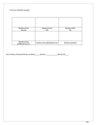 194
Firman en señal de acuerdo,
Nombre y firma
Docente
Nombre y firma
UTP
Nombre y firma
PIE
Nombre y firma
profesional Conv.Es.
Nombre y firma Apoderado/Tutor Nombre estudiante
Por lo tanto, en Pozo Almonte con fecha _____ del mes _____________ del año 20____
 