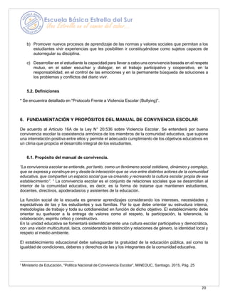 20
b) Promover nuevos procesos de aprendizaje de las normas y valores sociales que permitan a los
estudiantes vivir experiencias que les posibiliten ir constituyéndose como sujetos capaces de
autorregular su disciplina.
c) Desarrollar en el estudiante la capacidad para llevar a cabo una convivencia basada en el respeto
mutuo, en el saber escuchar y dialogar, en el trabajo participativo y cooperativo, en la
responsabilidad, en el control de las emociones y en la permanente búsqueda de soluciones a
los problemas y conflictos del diario vivir.
5.2. Definiciones
* Se encuentra detallado en “Protocolo Frente a Violencia Escolar (Bullying)”.
6. FUNDAMENTACIÓN Y PROPÓSITOS DEL MANUAL DE CONVIVENCIA ESCOLAR
De acuerdo al Artículo 16A de la Ley N° 20.536 sobre Violencia Escolar. Se entenderá por buena
convivencia escolar la coexistencia armónica de los miembros de la comunidad educativa, que supone
una interrelación positiva entre ellos y permite el adecuado cumplimiento de los objetivos educativos en
un clima que propicia el desarrollo integral de los estudiantes.
6.1. Propósito del manual de convivencia.
“La convivencia escolar se entiende, por tanto, como un fenómeno social cotidiano, dinámico y complejo,
que se expresa y construye en y desde la interacción que se vive entre distintos actores de la comunidad
educativa, que comparten un espacio social que va creando y recreando la cultura escolar propia de ese
establecimiento”. 1
La convivencia escolar es el conjunto de relaciones sociales que se desarrollan al
interior de la comunidad educativa, es decir, es la forma de tratarse que mantienen estudiantes,
docentes, directivos, apoderadas/os y asistentes de la educación.
La función social de la escuela es generar aprendizajes considerando los intereses, necesidades y
expectativas de las y los estudiantes y sus familias. Por lo que debe orientar su estructura interna,
metodologías de trabajo y toda su cotidianeidad en función de dicho objetivo. El establecimiento debe
orientar su quehacer a la entrega de valores como el respeto, la participación, la tolerancia, la
colaboración, espíritu crítico y constructivo.
En la unidad educativa se fomentará sistemáticamente una cultura escolar participativa y democrática,
con una visión multicultural, laica, considerando la distinción y relaciones de género, la identidad local y
respeto al medio ambiente.
El establecimiento educacional debe salvaguardar la gratuidad de la educación pública, así como la
igualdad de condiciones, deberes y derechos de las y los integrantes de la comunidad educativa.
1
Ministerio de Educación, “Política Nacional de Convivencia Escolar”, MINEDUC, Santiago, 2015, Pág. 25
 