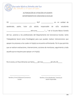 196
AUTORIZACIÓN DE ATENCIÓN ESTUDIANTE
DEPARTAMENTO DE CONVIVENCIA ESCOLAR
YO , RUT en mi calidad de
apoderado, padre, tutor y/o adulto responsable de el/la estudiante
, del curso “ ” de la Escuela Básica Estrella
del Sur, autorizo a los profesionales del Departamento de Convivencia Escolar, tanto
Trabajador(a) Social como Psicólogo(a) para que puedan realizar intervenciones que
apoyen los procesos a los cuales mi hijo(a) se encuentra enfrentando. Por lo que permito
que se realicen evaluaciones, intervenciones, acciones de monitoreo, seguimiento y todo
aquello que se requiera para apoyar a mi hijo(a).
Por lo tanto, en Pozo Almonte con fecha del mes del año 20_____
Nombre y Firma Profesional Convivencia
Escolar
Nombre y Firma Apoderado, Tutor(a) y/o
Adulto responsable
 