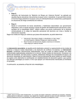 202
• Intervención Secundaria dirigida a estudiantes en bajo riesgo
con Nivel Superior y Mediano Riesgo por violencia escolar.
• Nivel Terciario de Intervención dirigida a alumnos en inminente
o alto riesgo por violencia escolar.
• Paso 2:
Aplicación del Instrumento de “Medición de Riesgo por Violencia Escolar”; es aplicado por
aquellas figuras educativas más próximas al grupo curso o estudiante, lo que permitirá conocer
el nivel de riesgo presente en el grupo curso y/o individualmente por compromiso y participación
en situaciones de riesgo constitutivas de violencia.
• Paso 3:
Desde el conocimiento de los/as estudiantes y habiéndose desarrollado una aproximación
diagnóstica, será un equipo docente o equipo de gestión del establecimiento educacional, quien,
ayudado de la metodología GAEP2
, deberá realizar una pronta confirmación de la situación
contextualizada en la etapa de desarrollo psicosocial del alumno/a con miras a facilitar la
intervención requerida.
Según los niveles de riesgo por violencia que posea el/la estudiante, se podrá determinar:
La intervención secundaria, es aquella acción destinada a prevenir un agravamiento en los niveles de
violencia e instaurar modos relacionales y de resolución de conflictos no-violentos. La intervención
terciaria, constituyen intervenciones especializadas, para las cuales se deberá trabajar con redes
institucionales especializadas existentes en la comuna. Ambos niveles de intervención, incorporan a la
familia del estudiante, sea ésta propia o sustituta, debiéndose distinguir las necesidades de apoyo y de
derivación requeridas en cada situación. Dado el nivel de demanda del sector público en salud mental,
se sugiere como alternativa la coordinación con establecimientos de educación superior, que cuentan
con atención psicológica y/o social u O.N.G que apoyan con intervenciones individuales y/o familiares
y/o grupales.
A continuación, se presenta un flujo del ciclo metodológico:
2 GAEP, Grupo de Apoyo Entre Profesionales, es un equipo del trabajo colaborativo conformado por docentes, asistentes,
profesionales de la educación o directivos, cuyo objetivo es el diseño y ejecución de plan de acción destinados a abordar
diversos problemas de uno o más estudiantes, a nivel conductual, rendimiento, de integración u otros.
 