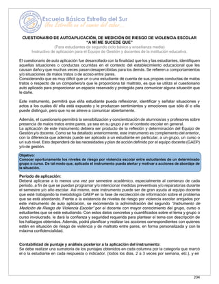 204
Objetivo:
Conocer oportunamente los niveles de riesgo por violencia escolar entre estudiantes de un determinado
grupo o curso. De tal modo que, aplicado el instrumento pueda alertar y motivar a acciones de abordaje de
la situación.
CUESTIONARIO DE AUTOAPLICACIÓN, DE MEDICIÓN DE RIESGO DE VIOLENCIA ESCOLAR
“A MÍ ME SUCEDE QUE”
(Para estudiantes de segundo ciclo básico y enseñanza media)
Instructivo de aplicación para el Equipo de Gestión y docentes de la institución educativa.
El cuestionario de auto aplicación fue desarrollado con la finalidad que los y las estudiantes, identifiquen
aquellas situaciones o conductas ocurridas en el contexto del establecimiento educacional que les
causan daño y que muchas veces pasan desapercibidas para los demás. Se refieren a comportamientos
y/o situaciones de malos tratos o de acoso entre pares.
Considerando que es muy difícil que un o una estudiante dé cuenta de sus propias conductas de malos
tratos o respecto de un compañero/a que le proporciona tal maltrato, es que se utiliza el cuestionario
auto aplicado para proporcionar un espacio reservado y protegido para comunicar alguna situación que
le dañe.
Este instrumento, permitirá que el/la estudiante pueda reflexionar, identificar y señalar situaciones y
actos a los cuales él/ ella está expuesto y le produzcan sentimientos y emociones que sólo él o ella
puede distinguir, pero que no se atreve a comunicar abiertamente.
Además, el cuestionario permitirá la sensibilización y concientización de alumnos/as y profesores sobre
presencia de malos tratos entre pares, ya sea en su grupo y en el contexto escolar en general.
La aplicación de este instrumento debiera ser producto de la reflexión y determinación del Equipo de
Gestión y/o docente. Como se ha detallado anteriormente, este instrumento es complemento del anterior,
con la diferencia que además puede ser aplicado a un estudiante en particular, a un grupo, un curso o
un sub nivel. Esto dependerá de las necesidades y plan de acción definido por el equipo docente (GAEP)
y/o de gestión.
Período de aplicación:
Deberá aplicarse a lo menos una vez por semestre académico, especialmente al comienzo de cada
período, a fin de que se puedan programar y/o intencionar medidas preventivas y/o reparatorias durante
el semestre y/o año escolar. Así mismo, este instrumento puede ser de gran ayuda al equipo docente
que esté trabajando la metodología GAEP en la fase de recolección de información sobre el problema
que se está abordando. Frente a la existencia de niveles de riesgo por violencia escolar arrojados por
este instrumento de auto aplicación, se recomienda la administración del segundo “Instrumento de
Medición de Riesgo de Violencia Escolar” por el docente con mayor conocimiento del grupo, curso o
estudiantes que se esté estudiando. Con estos datos concretos y cuantificados sobre el tema y grupo o
curso involucrado, le dará la confianza y seguridad requerida para plantear el tema con descripción de
los hallazgos obtenidos. Además, podrá planificar y realizar las acciones correspondientes con quienes
están en situación de riesgo de violencia y de maltrato entre pares, en forma personalizada y con la
máxima confidencialidad.
Contabilidad de puntaje y análisis posterior a la aplicación del instrumento:
Se debe realizar una sumatoria de los puntajes obtenidos en cada columna por la categoría que marcó
el o la estudiante en cada respuesta o indicador. (todos los días, 2 a 3 veces por semana, etc.), y en
 
