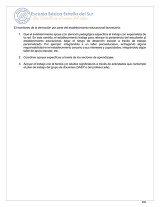206
El monitoreo de la derivación por parte del establecimiento educacional favorecería:
1. Que el establecimiento apoye con atención pedagógica específica el trabajo con especialista de
la red. En este sentido, el establecimiento trabaja para reforzar la pertenencia del estudiante al
establecimiento educacional, bajar el riesgo de deserción escolar a través de trabajo
personalizado. Por ejemplo: integrándolo a un taller psicoeducativo, entregando alguna
responsabilidad en el establecimiento cercano a sus intereses y capacidades, integrándolo algún
taller de apoyo escolar, etc.
2. Coordinar apoyos específicos a través de los sectores de aprendizajes.
3. Apoyar el trabajo con la familia y/o adultos significativos a través de actividades que contemple
el plan de trabajo del grupo de docentes (GAEP o del profesor jefe).
 