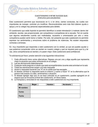 207
CUESTIONARIO A MÍ ME SUCEDE QUE:
(Instructivo para estudiantes)
Este cuestionario permitirá que reconozcas en ti, o en otros, ciertas conductas, las cuales son
importantes de manejar, controlar y/o modificar. Reconociéndolas será más fácil obtener ayuda o
apoyo y en tu colegio hay personas especializadas para dártelo.
El cuestionario que estás leyendo te permitirá identificar si existe intimidación o maltrato dentro del
ambiente escolar, sea proporcionado por compañeros o compañeras de tu escuela. Ten en cuenta
que algunos estudiantes cuando son maltratados, acosados o amenazados por otro u otros
compañeros pueden sentir temor a hablar. Por esto, ten presente que este cuestionario te permitirá
expresar tus sentimientos y emociones sobre el problema de violencias. No existen respuestas
correctas o erróneas.
Es muy importante que respondas a este cuestionario con la verdad, ya que así puedes ayudar a
que podamos comprender cómo se sienten en nuestro colegio y qué se requiere para que tú y tal
vez, otros compañeros/as se sientan y lo pasen mejor. Este cuestionario será confidencial.
Te solicitamos por favor, prestar atención a las siguientes indicaciones:
1. Cada afirmación tiene varias alternativas. Repasa una por una y elige aquella que representa
mejor la situación que estas enfrentando en el colegio.
2. Lee las afirmaciones detenidamente.
3. Cualquier duda pregunta al adulto que está acompañándolos durante esta actividad en la sala
4. Todas las aseveraciones exigen una sola respuesta
5. Anota tu respuesta haciendo una “X” en la casilla que has escogido.
6. Si deseas cambiar tu respuesta tacha la anterior y vuelve a hacer “X” en la alternativa que te
parece más exacta a tu idea, sentimientos o situación.
7. Si deseas agregar algo que no se haya colocado en el cuestionario, puedes agregarlo en el
espacio que se encuentra al final del cuestionario, en Otros Datos.
8. La franqueza y veracidad en las respuestas a este cuestionario es muy importante.
Soy Mujer Hombre No binario
Mi nombre
Curso
Fecha
 