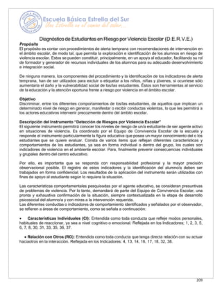209
Propósito
Diagnóstico de Estudiantes en Riesgo por Violencia Escolar (D.E.R.V.E.)
El propósito es contar con procedimientos de alerta temprana con recomendaciones de intervención en
el ámbito escolar, de modo tal, que permita la exploración e identificación de los alumnos en riesgo de
violencia escolar. Estos se pueden constituir, principalmente, en un apoyo al educador, facilitando su rol
de formador y generador de recursos individuales de los alumnos para su adecuado desenvolvimiento
e integración social.
De ninguna manera, los componentes del procedimiento y la identificación de los indicadores de alerta
temprana, han de ser utilizados para excluir o etiquetar a los niños, niñas y jóvenes, si ocurriese sólo
aumentaría el daño y la vulnerabilidad social de los/las estudiantes. Éstos son herramientas al servicio
de la educación y la atención oportuna frente a riesgo por violencia en el ámbito escolar.
Objetivo
Discriminar, entre los diferentes comportamientos de los/las estudiantes, de aquellos que implican un
determinado nivel de riesgo en generar, manifestar o recibir conductas violentas, lo que les permitirá a
los actores educativos intervenir precozmente dentro del ámbito escolar.
Descripción del Instrumento “Detección de Riesgos por Violencia Escolar”
El siguiente instrumento permitirá conocer los niveles de riesgo de un/a estudiante de ser agente activo
en situaciones de violencia. Es coordinado por el Equipo de Convivencia Escolar de la escuela y
responde el instrumento particularmente la figura educativa que posea un mayor conocimiento del o los
estudiantes que se quiere evaluar. Consta de varios ítems que reflejan diferentes características y
comportamientos de los estudiantes, ya sea en forma individual o dentro del grupo, los cuales son
indicadores de violencia en el ambiente escolar. Para, finalmente prevenir consecuencias individuales
y grupales dentro del centro educativo.
Por ello, es importante que se responda con responsabilidad profesional y la mayor precisión
observacional posible. El registro de estos indicadores y la identificación del alumno/a deben ser
trabajados en forma confidencial. Los resultados de la aplicación del instrumento serán utilizados con
fines de apoyo al estudiante según lo requiera la situación.
Las características comportamentales pesquisadas por el agente educativo, se consideran presuntivas
de problemas de violencia. Por lo tanto, demandará de parte del Equipo de Convivencia Escolar, una
pronta y exhaustiva confirmación de la situación, siempre contextualizada en la etapa de desarrollo
psicosocial del alumno/a y con miras a la intervención requerida.
Las diferentes conductas o indicadores de comportamiento identificados y señalados por el observador,
se refieren a áreas de comportamiento, como se señala a continuación:
• Características Individuales (CI): Entendida como toda conducta que refleje modos personales,
habituales de reaccionar, ya sea a nivel cognitivo o emocional. Reflejada en los Indicadores; 1, 2, 3, 5,
6, 7, 8, 30, 31, 33, 35, 36, 37.
• Relación con Otros (RO): Entendida como toda conducta que tenga directa relación con su actuar
haciaotros en la interacción. Reflejada en los Indicadores: 4, 13, 14, 16, 17, 18, 32, 38.
 