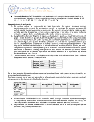 210
• Conducta Asocial (CA): Entendida como aquellas conductas emitidas causando daño hacia
otros y lascuales son sancionadas cultural y moralmente. Reflejada en los Indicadores: 9, 10,
11, 12, 15, 16, 19, 20, 21, 22, 23, 24, 25, 26, 27, 28, 29, 34.
Procedimiento de aplicación
A. Se sugiere aplicar el instrumento en fase intermedia del primer semestre escolar
(aproximadamente en mayo del semestre en curso) y al comienzo del segundo semestre del
período escolar (aproximadamente en septiembre del semestre en curso), de tal modo que, por
un lado, permita detecciones e intervenciones oportunas y, por otro, sirva como instancia
evaluativa respecto de los resultados obtenidos en las primeras aplicaciones.
B. Su aplicación deberá ser de parte de aquel agente educativo que tenga mayor conocimiento del
grupo – curso, de tal modo que efectivamente pueda responder el instrumento. En algunos casos
corresponderá al profesor jefe u otro agente y, en aquellas situaciones que no es posible contar
con una sola figura, sino que se decide su aplicación por parte de dos agentes educativos que
poseen un conocimiento cercano con el alumno o alumna, podrá ser aplicado por ambos y, las
respuestas deberán ser marcadas de la misma forma que a continuación se explica, es decir,
siempre dará lugar a una sola respuesta que, en este caso, será la de consenso de ambas figuras
educativas. Si se realiza una segunda aplicación, ésta deberá ser realizada por ambas figuras
que participaron en la primera aplicación. El tiempo destinado a la aplicación, se estima
aproximadamente de 1,5 horas.
C. La alternativa de respuestas, con respecto a la observación en el o la estudiante, de la conducta
descrita tiene una puntuación determinada:
Ninguna vez 0 puntos
Algunas veces 1 punto
Muchas veces 2 puntos
Siempre 3 puntos
En la línea superior del cuestionario se encuentra la puntuación de cada categoría.A continuación, se
presenta el siguiente ejemplo:
Por favor, marque con el valor correspondiente a la categoría que usted considere que representa el
comportamiento del alumno, en el indicador descrito.
CONDUCTAS DEL
ALUMNO/A EN EL
ÁMBITO
ESCOLAR
Siempre
(3)
Muchas veces
(2)
Algunas Veces
(1)
Ninguna vez
(0)
7.- Quita o
arrebata
bruscamente un
objeto a otro.
X
A. Posteriormente se debe realizar una sumatoria de los puntajes obtenidos en cada columna por
la categoría que usted marcó en cada respuesta o indicador (siempre, ninguna vez, etc.) y en
cada página del cuestionario. Ello le dará el puntaje total obtenido por cada estudiante.
B. Según el total del puntaje de ese alumno o alumna se debe ubicar el nivel de riesgo en que se
encuentra, según la siguiente escala:
 