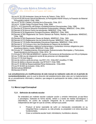 23
16) Ley N° 20.105 Ambientes Libres de Humo de Tabaco. Chile, 2013.
17) Ley N°20.526 Acoso Sexual de Menores, la Pornografía Infantil Virtual y la Posesión de Material
Pornográfico Infantil. Chile, 2005.
18) Ley N° 20.501 Calidad y Equidad de la Educación. Chile, 2011.
19) Ley N° 19.696 Código Procesal Penal. Chile, 2000.
20) D.F.L. N°2 Subvención del Estado a Establecimientos Educacionales. Chile, 1998.
21) Decreto N°79 Norma Situación Estudiantes Embarazadas y Madres. MINEDUC. Chile, 2004.
22) Decreto N°50 Norma Centro de estudiantes. MINEDUC, Chile, 1990.
23) Decreto N°24 Reglamento Consejos Escolares. MINEDUC, Chile, 2005.
24) Decreto N°565 Reglamento de Centro General de Padres, Madres y Apoderados. MINEDUC,
Chile, 1990.
25) Decreto N°924 Reglamenta Clases de Religión. MINEDUC, Chile, 1983.
26) Decreto N°215 Reglamenta Uso de Uniforme Escolar. MINEDUC, Chile, 2009.
27) Decreto N°170 Sobre Necesidades Educativas Especiales. MINEDUC, Chile, 2010.
28) Decreto N° 313 Incluye a los y las Estudiantes en Seguro de Accidentes
29) Decreto N°256 Establece objetivos fundamentales y contenidos mínimos obligatorios para
enseñanza básica y media. MINEDUC, Chile, 2009.
30) Circular N°1 Establecimientos Educacionales Subvencionados Municipales y Particulares,
Superintendencia de Educación, Chile, 2014. 18
31) Circular N° 875/1994 del MINEDUC, Ingreso o Permanencia de Estudiantes con VIH y/o Epilepsia
32) Ley 19.284 Ley de integración social de las personas con discapacidad
33) Ley 21118 Aula Segura.
34) Ley de control y porte de armas, Ley Nº21.310. Chile 2021 (modifica 17.798)
35) Ley de delitos y abusos sexuales, Ley Nº19.617. Chile 1999.
36) Ley N° 20.084 de Responsabilidad Penal Adolescente. Chile 2005.
37) Ley Nº 20.845 de Inclusión. Chile, 2015.
38) Normativas MINEDUC
39) Decreto 67/2018
Las actualizaciones y/o modificaciones de este manual se realizarán cada año en el periodo de
noviembre/diciembre, para lo cual la dirección del establecimiento debe velar por la implementación
de un procedimiento informado y colectivo, que asegure la participación de todas y todos los actores
escolares.
7.2. Marco Legal Conceptual
7.2.1. Definición de maltrato escolar:
Se entenderá por maltrato escolar cualquier acción u omisión intencional, ya sea física
o psicológica, realizada en forma escrita, verbal o a través de medios tecnológicos o
cibernéticos, en contra de cualquier integrante de la comunidad educativa, con
independencia del lugar en que se cometa, siempre que pueda:
• Producir el temor razonable de sufrir un menoscabo considerable en su
integridad física o psíquica, su vida privada, su propiedad o en otros derechos
fundamentales.
• Crear un ambiente escolar hostil, intimidatorio, humillante o abusivo.
 