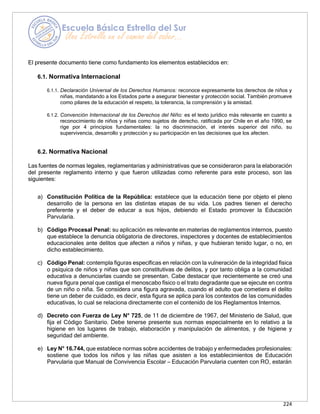 224
El presente documento tiene como fundamento los elementos establecidos en:
6.1. Normativa Internacional
6.1.1. Declaración Universal de los Derechos Humanos: reconoce expresamente los derechos de niños y
niñas, mandatando a los Estados parte a asegurar bienestar y protección social. También promueve
como pilares de la educación el respeto, la tolerancia, la comprensión y la amistad.
6.1.2. Convención Internacional de los Derechos del Niño: es el texto jurídico más relevante en cuanto a
reconocimiento de niños y niñas como sujetos de derecho, ratificada por Chile en el año 1990, se
rige por 4 principios fundamentales: la no discriminación, el interés superior del niño, su
supervivencia, desarrollo y protección y su participación en las decisiones que los afecten.
6.2. Normativa Nacional
Las fuentes de normas legales, reglamentarias y administrativas que se consideraron para la elaboración
del presente reglamento interno y que fueron utilizadas como referente para este proceso, son las
siguientes:
a) Constitución Política de la República: establece que la educación tiene por objeto el pleno
desarrollo de la persona en las distintas etapas de su vida. Los padres tienen el derecho
preferente y el deber de educar a sus hijos, debiendo el Estado promover la Educación
Parvularia.
b) Código Procesal Penal: su aplicación es relevante en materias de reglamentos internos, puesto
que establece la denuncia obligatoria de directores, inspectores y docentes de establecimientos
educacionales ante delitos que afecten a niños y niñas, y que hubieran tenido lugar, o no, en
dicho establecimiento.
c) Código Penal: contempla figuras específicas en relación con la vulneración de la integridad física
o psíquica de niños y niñas que son constitutivas de delitos, y por tanto obliga a la comunidad
educativa a denunciarlas cuando se presentan. Cabe destacar que recientemente se creó una
nueva figura penal que castiga el menoscabo físico o el trato degradante que se ejecute en contra
de un niño o niña. Se considera una figura agravada, cuando el adulto que cometiera el delito
tiene un deber de cuidado, es decir, esta figura se aplica para los contextos de las comunidades
educativas, lo cual se relaciona directamente con el contenido de los Reglamentos Internos.
d) Decreto con Fuerza de Ley N° 725, de 11 de diciembre de 1967, del Ministerio de Salud, que
fija el Código Sanitario. Debe tenerse presente sus normas especialmente en lo relativo a la
higiene en los lugares de trabajo, elaboración y manipulación de alimentos, y de higiene y
seguridad del ambiente.
e) Ley N° 16.744, que establece normas sobre accidentes de trabajo y enfermedades profesionales:
sostiene que todos los niños y las niñas que asisten a los establecimientos de Educación
Parvularia que Manual de Convivencia Escolar – Educación Parvularia cuenten con RO, estarán
 
