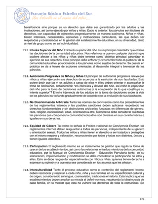 226
beneficencia sino porque es un derecho que debe ser garantizado por los adultos y las
instituciones, así como ejercido por niños y niñas. Dado lo anterior, los párvulos son titulares de
derechos, con capacidad de ejercerlos progresivamente de manera autónoma. Niños y niñas,
tienen intereses, necesidades, opiniones y motivaciones particulares, las que deben ser
respetadas y consideradas en la gestión del establecimiento educativo, en su diversidad, tanto
a nivel de grupo como en su individualidad.
7.2.1. Interés Superior del Niño El interés superior del niño es un principio orientador que ordena
las decisiones de la comunidad educativa. Nos referimos a que en cualquier decisión que
pudiere afectar a los niños y niñas debe tenerse como objetivo principal garantizar el
ejercicio de sus derechos. Este principio debe enfocar y circunscribir todo el quehacer de la
comunidad educativa, posicionando a los párvulos como sujetos de derecho. Su puesta en
práctica se da a través de acciones orientadas al desarrollo integral y bienestar de los
párvulos.
7.2.2. Autonomía Progresiva de Niños y Niñas El principio de autonomía progresiva releva que
niños y niñas ejercerán sus derechos de acuerdos a la evolución de sus facultades. Esto
quiere decir que las y los adultos a cargo de ellos y ellas deben orientar y acompañar la
toma de decisiones, considerando “los intereses y deseos del niño, así como la capacidad
del niño para la toma de decisiones autónomas y la compresión de lo que constituye su
interés superior”7 El rol e injerencia de los adultos en la toma de decisiones sobre la vida
de los párvulos irá variando gradualmente de acuerdo con la evolución de sus facultades.
7.2.3. No Discriminación Arbitraria Tanto las normas de convivencia como los procedimientos
de los reglamentos internos y las posibles sanciones deben aplicarse respetando los
derechos fundamentales y sin distinciones arbitrarias fundadas en diferencias de género,
raza, religión, nacionalidad, edad, orientación u otra. Siempre se debe considerar que todas
las personas que componen la comunidad educativa son diversas en sus características e
iguales en sus derechos.
7.2.4. Equidad de Género Tal como lo señala la Política Nacional de Convivencia Escolar, los
reglamentos internos deben resguardar a todas las personas, independiente de su género
u orientación sexual. Todos los niños y niñas tienen el derecho a ser tratados y protegidos
con el mismo respeto y valoración, reconociendo que todos y todas son distintos, únicos y
tienen iguales derechos.
7.2.5. Participación El reglamento interno es un instrumento de gestión que regula la forma de
operar de los establecimientos, así como las relaciones entre los miembros de la comunidad
educativa, por lo Manual de Convivencia Escolar – Educación Parvularia tanto, en su
elaboración, implementación y modificación se debe considerar la participación de ellos y
ellas. Esto se debe resguardar especialmente con niños y niñas, quienes tienen derecho a
expresar su opinión y a que esta sea considerada en los asuntos que les afectan.
7.2.6. Interculturalidad Tanto el proceso educativo como el contenido del reglamento interno
deben reconocer y respetar a cada niño, niña y sus familias en su especificidad cultural y
de origen, considerando su lengua, cosmovisión, tradiciones e historia. Esto implica que los
establecimientos deben ampliar su mirada al definir normas, respetando la idiosincrasia de
cada familia, en la medida que esta no vulnere los derechos de toda la comunidad. Se
 