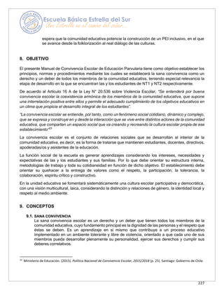 227
espera que la comunidad educativa potencie la construcción de un PEI inclusivo, en el que
se avance desde la folklorización al real diálogo de las culturas.
8. OBJETIVO
El presente Manual de Convivencia Escolar de Educación Parvularia tiene como objetivo establecer los
principios, normas y procedimientos mediante los cuales se establecerá la sana convivencia como un
derecho y un deber de todos los miembros de la comunidad educativa, teniendo especial relevancia la
etapa de desarrollo en la que se encuentran las y los estudiantes de NT1 y NT2 respectivamente.
De acuerdo al Artículo 16 A de la Ley N° 20.536 sobre Violencia Escolar, “Se entenderá por buena
convivencia escolar la coexistencia armónica de los miembros de la comunidad educativa, que supone
una interrelación positiva entre ellos y permite el adecuado cumplimiento de los objetivos educativos en
un clima que propicia el desarrollo integral de los estudiantes”.
“La convivencia escolar se entiende, por tanto, como un fenómeno social cotidiano, dinámico y complejo,
que se expresa y construye en y desde la interacción que se vive entre distintos actores de la comunidad
educativa, que comparten un espacio social que va creando y recreando la cultura escolar propia de ese
establecimiento”23
La convivencia escolar es el conjunto de relaciones sociales que se desarrollan al interior de la
comunidad educativa, es decir, es la forma de tratarse que mantienen estudiantes, docentes, directivos,
apoderadas/os y asistentes de la educación.
La función social de la escuela es generar aprendizajes considerando los intereses, necesidades y
expectativas de las y los estudiantes y sus familias. Por lo que debe orientar su estructura interna,
metodologías de trabajo y toda su cotidianeidad en función de dicho objetivo. El establecimiento debe
orientar su quehacer a la entrega de valores como el respeto, la participación, la tolerancia, la
colaboración, espíritu crítico y constructivo.
En la unidad educativa se fomentará sistemáticamente una cultura escolar participativa y democrática,
con una visión multicultural, laica, considerando la distinción y relaciones de género, la identidad local y
respeto al medio ambiente.
9. CONCEPTOS
9.1. SANA CONVIVENCIA
La sana convivencia escolar es un derecho y un deber que tienen todos los miembros de la
comunidad educativa, cuyo fundamento principal es la dignidad de las personas y el respeto que
éstas se deben. Es un aprendizaje en sí mismo que contribuye a un proceso educativo
implementado en un ambiente tolerante y libre de violencia, orientado a que cada uno de sus
miembros pueda desarrollar plenamente su personalidad, ejercer sus derechos y cumplir sus
deberes correlativos.
23
Ministerio de Educación. (2015). Política Nacional de Convivencia Escolar, 2015/2018 (p. 25). Santiago: Gobierno de Chile.
 