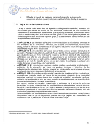 24
• Dificultar o impedir de cualquier manera el desarrollo o desempeño
académico, afectivo, moral, intelectual, espiritual o físico de él y de sus pares.
7.2.2 Ley N° 20.536 de Violencia Escolar
La ley lo define como todo acto de agresión u hostigamiento reiterado, realizado por
estudiantes que atenten en contra de otro estudiante, valiéndose de una situación de
superioridad o de indefensión de la víctima, que le provoque maltrato, humillación o temor
fundado de verse expuesta a un mal de carácter grave. Estos actos agresivos pueden ser
cometidos por un solo estudiante o por un grupo, y puede ser tanto dentro como fuera del
establecimiento educacional.
• ARTÍCULO 16 A. Se entenderá por buena convivencia escolar la coexistencia armónica de
los miembros de la comunidad educativa, que supone una interrelación positiva entre
ellos y permite el adecuado cumplimiento de los objetivos educativos en un clima que propicia
el desarrollo integral de los estudiantes.
• ARTÍCULO 16 B. Se entenderá por acoso escolar toda acción u omisión constitutiva de
agresión u hostigamiento reiterado, realizada fuera o dentro del establecimiento educacional
por estudiantes que, en forma individual o colectiva, atenten en contra de otro estudiante,
valiéndose para ello de una situación de superioridad o de indefensión del estudiante
afectado, que provoque en este último, maltrato, humillación o fundado temor de verse
expuesto a un mal de carácter grave, ya sea por medios tecnológicos o cualquier otro
medio, tomando en cuenta su edad y condición.
• ARTÍCULO 16 C. Los alumnos, alumnas, padres, madres, apoderados, profesionales y
asistentes de la educación, así como los equipos docentes y directivos de los
establecimientos educacionales deberán propiciar un clima escolar que promueva la buena
convivencia de manera de prevenir todo tipo de acoso escolar
• ARTÍCULO 16 D. Revestirá especial gravedad cualquier tipo de violencia física o psicológica,
cometida por cualquier medio en contra de un estudiante integrante de la comunidad
educativa, realizada por quien detente una posición de autoridad, sea director, profesor,
asistente de la educación u otro, así como también la ejercida por parte de un adulto de la
comunidad educativa en contra de un estudiante.
Los padres, madres, apoderados, profesionales y asistentes de la educación, así como
los equipos docentes y directivos de los establecimientos educacionales, deberán informar
las situaciones de violencia física o psicológica, agresión u hostigamiento que afecten a un
estudiante miembro de la comunidad educativa de las cuales tomen conocimiento, todo ello
conforme al reglamento interno del establecimiento.
Si las autoridades del establecimiento no adoptaren las medidas correctivas, pedagógicas o
disciplinarias que su propio reglamento interno disponga, podrán ser sancionadas de
conformidad con lo previsto en el artículo 16 de este cuerpo legal2
2
Ministerio de Educación. (2011). LEY 20536 Sobre Violencia Escolar. Santiago.
 