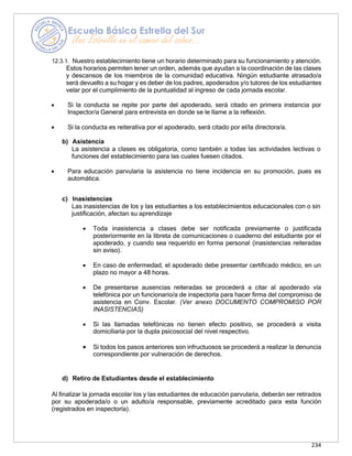 234
12.3.1. Nuestro establecimiento tiene un horario determinado para su funcionamiento y atención.
Estos horarios permiten tener un orden, además que ayudan a la coordinación de las clases
y descansos de los miembros de la comunidad educativa. Ningún estudiante atrasado/a
será devuelto a su hogar y es deber de los padres, apoderados y/o tutores de los estudiantes
velar por el cumplimiento de la puntualidad al ingreso de cada jornada escolar.
• Si la conducta se repite por parte del apoderado, será citado en primera instancia por
Inspector/a General para entrevista en donde se le llame a la reflexión.
• Si la conducta es reiterativa por el apoderado, será citado por el/la directora/a.
b) Asistencia
La asistencia a clases es obligatoria, como también a todas las actividades lectivas o
funciones del establecimiento para las cuales fuesen citados.
• Para educación parvularia la asistencia no tiene incidencia en su promoción, pues es
automática.
c) Inasistencias
Las inasistencias de los y las estudiantes a los establecimientos educacionales con o sin
justificación, afectan su aprendizaje
• Toda inasistencia a clases debe ser notificada previamente o justificada
posteriormente en la libreta de comunicaciones o cuaderno del estudiante por el
apoderado, y cuando sea requerido en forma personal (inasistencias reiteradas
sin aviso).
• En caso de enfermedad, el apoderado debe presentar certificado médico, en un
plazo no mayor a 48 horas.
• De presentarse ausencias reiteradas se procederá a citar al apoderado vía
telefónica por un funcionario/a de inspectoría para hacer firma del compromiso de
asistencia en Conv. Escolar. (Ver anexo DOCUMENTO COMPROMISO POR
INASISTENCIAS)
• Si las llamadas telefónicas no tienen efecto positivo, se procederá a visita
domiciliaria por la dupla psicosocial del nivel respectivo.
• Si todos los pasos anteriores son infructuosos se procederá a realizar la denuncia
correspondiente por vulneración de derechos.
d) Retiro de Estudiantes desde el establecimiento
Al finalizar la jornada escolar los y las estudiantes de educación parvularia, deberán ser retirados
por su apoderada/o o un adulto/a responsable, previamente acreditado para esta función
(registrados en inspectoría).
 