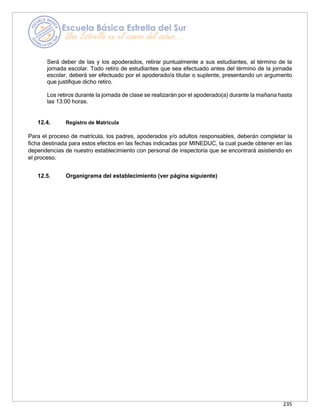 235
Será deber de las y los apoderados, retirar puntualmente a sus estudiantes, al término de la
jornada escolar. Todo retiro de estudiantes que sea efectuado antes del término de la jornada
escolar, deberá ser efectuado por el apoderado/a titular o suplente, presentando un argumento
que justifique dicho retiro.
Los retiros durante la jornada de clase se realizarán por el apoderado(a) durante la mañana hasta
las 13:00 horas.
12.4. Registro de Matrícula
Para el proceso de matrícula, los padres, apoderados y/o adultos responsables, deberán completar la
ficha destinada para estos efectos en las fechas indicadas por MINEDUC, la cual puede obtener en las
dependencias de nuestro establecimiento con personal de inspectoría que se encontrará asistiendo en
el proceso.
12.5. Organigrama del establecimiento (ver página siguiente)
 