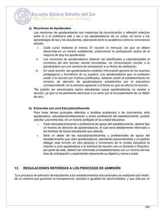 249
a) Reuniones de Apoderados
Las reuniones de apoderadas/os son instancias de comunicación y reflexión colectiva
entre la o el profesor/a jefe y las o los apoderadas/os de un curso, en torno a los
aprendizajes de las y los estudiantes, abarcando tanto lo académico como la convivencia
escolar.
i. Cada curso realizará al menos 01 reunión bi mensual, las que se deben
desarrollar en un horario establecido, potenciando la participación activa de la
mayoría de lasy los apoderados.
ii. Las reuniones de apoderadas/os deberán ser planificadas y calendarizadas al
comienzo del año escolar, siendo recordadas, vía comunicación escrita, a la
apoderada/o con una semana de anticipación a su fecha de realización.
iii. En cada reunión, las apoderadas/os recibirán información general de los avances
pedagógicos y formativos de su pupilo/a. Las apoderadas/os que no pudiesen
asistir a la reunión por motivos justificados, deberán asistir al establecimiento en
horarios de atención de apoderadas/os establecidos por la educadora
correspondiente, en la semana siguiente a la fecha en que se efectuó la reunión.
*No podrán ser sancionados las/os estudiantes cuyos apoderados/as no asistan a
reunión, ya que no es pertinente sancionar a un actor por el incumplimiento de un deber
de otro.
b) Entrevista con un/a Educadora/Docente
Para tratar temas puntuales referidos a ámbitos académico o de convivencia, el/la
apoderado/a, educadora/profesoras/es u otra/o profesional del establecimiento, podrán
solicitar una entrevista, en un horario prefijado en la unidad educativa.
i. Cada educadora/docente o profesional de apoyo del establecimiento, deberá fijar
un horario de atención de apoderadas/os, el cual será debidamente informado a
las familias de los/as estudiantes que atiende.
ii. Será un deber de las educadoras/docentes y profesionales de apoyo del
establecimiento que citen apoderadas/os, atenderles personalmente y no podrán
delegar esta función en otra persona o funcionario de la unidad educativa la
citación a un/a apoderado/a o la solicitud de reunión con un Docente o Directivo,
por parte de este, deberá ser informada al establecimiento con un mínimo de tres
días de anticipación y explicitando claramente su objetivo y tema a tratar.
13. REGULACIONES REFERIDAS A LOS PROCESOS DE ADMISIÓN
“Los procesos de admisión de estudiantes a los establecimientos educacionales se realizarán por medio
de un sistema que garantice la transparencia, equidad e igualdad de oportunidades, y que vele por el
 