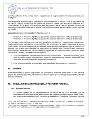 250
derecho preferente de los padres, madres o apoderados de elegir el establecimiento educacional para
sus hijos”24
Para el proceso de matrículas da conformidad a lo dispuesto en el artículo 12 de la ley General de
Educación y según se indica en el Sistema de Admisión Escolar para educación parvularia a lo
consignado en el Decreto N°152 el cual aprueba Reglamento del proceso de admisión de los y las
estudiantes de establecimientos educaciones que reciben subvención a la educación gratuita o aportes
del estado.
Las edades correspondientes cada nivel corresponden a:
• Para Nivel de Transición 1 (NT1), los estudiantes inscritos deben tener 4 años al 31 de marzo.
• Para Nivel de Transición 2 (NT2), los estudiantes inscritos deben tener 5 años al 31 de marzo.
“Los procesos de admisión de alumnos y alumnas deberán ser objetivos y transparentes, publicados en
medios electrónicos, en folletos o murales públicos. En ningún caso se podrán implementar procesos
que impliquen discriminaciones arbitrarias, debiendo asegurarse el respeto a la dignidad de los alumnos,
alumnas y sus familias, de conformidad con las garantías reconocidas en la Constitución y en los tratados
internacionales sobre derechos humanos ratificados por Chile, en especial aquellos que versen sobre
derechos de los niños y que se encuentren vigentes.”25
1) Se publicará en todos los medios de comunicación, detallados en 11.7 de este documento, y que
sean de uso de nuestro establecimiento las fechas de postulación y vacantes disponibles para
cada nivel, así como también las fechas de los resultados.
2) En la misma publicación se indicará los antecedentes y/o documentación a presentar.
14. COBROS
El establecimiento no solicita pago alguno por concepto de matrícula, mensualidad o para insumos
propios del quehacer educativo. Por tal razón, cualquier aporte que se realice para actividades, será de
carácter voluntario.
15. REGULACIONES UNIFORME ESCOLAR Y ESTÉTICA PERSONAL
15.1. Uniforme Escolar
El Decreto Supremo Nº 215 del Ministerio de Educación del año 2009, establece que los
directores de los establecimientos educacionales que cuenten con reconocimiento oficial, podrán
con acuerdo del respectivo Centro de padres y Apoderados, Consejo de Profesores, y previa
24
(DFL 2 FIJA TEXTO REFUNDIDO, COORDINADO Y SISTEMATIZADO DE LA LEY Nº20.370 CON LAS NORMAS NO DEROGADAS
DEL DECRETO CON FUERZA DE LEY Nº 1, DE 2005, 2010)
25
(DFL 2 FIJA TEXTO REFUNDIDO, COORDINADO Y SISTEMATIZADO DE LA LEY Nº20.370 CON LAS NORMAS NO DEROGADAS
DEL DECRETO CON FUERZA DE LEY Nº 1, DE 2005 MINISTERIO DE EDUCACIÓN, 2010)
 
