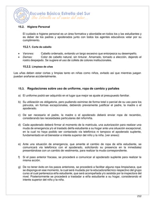252
15.2. Higiene Personal
El cuidado e higiene personal es un área formativa y abordable en todos los y las estudiantes y
es deber de los padres y apoderados junto con todos los agentes educativos velar por su
cumplimiento.
15.2.1. Corte de cabello
• Varones: Cabello ordenado, evitando un largo excesivo que entorpezca su desempeño.
• Damas: Color de cabello natural, sin tinturar. Amarrado, tomado a elección, dejando el
rostro despejado. Se sugiere el uso de collets de colores institucionales.
15.2.2. Limpieza de uñas
Las uñas deben estar cortas y limpias tanto en niñas como niños, evitado así que mientras juegan
puedan arañarse accidentalmente.
15.3. Regulaciones sobre uso de uniforme, ropa de cambio y pañales
a) El uniforme podrá ser adquirido en el lugar que mejor se ajuste al presupuesto familiar.
b) Su utilización es obligatoria, pero pudiendo eximirse de forma total o parcial de su uso para los
párvulos, en formas excepcionales, debiendo previamente justificar el padre, la madre o el
apoderado.
c) De ser necesario el padre, la madre o el apoderado deberá enviar ropa de recambio,
considerando las necesidades particulares del niño/niña.
d) Cada apoderado deberá firmar al momento de la matrícula, una autorización para realizar una
muda de emergencia y/o el traslado del/la estudiante a su hogar ante una situación excepcional,
en la cual no haya podido ser contactado vía telefónica ni tampoco el apoderado suplente,
fundamentado en el bienestar e interés superior del niño y la niña. (ver anexo)
e) Ante una situación de emergencia, que amerite el cambio de ropa de el/la estudiante, se
comunicará vía telefónica con el apoderado, solicitando su presencia en la inmediatez
presentándose con un cambio de vestimenta, para realizar la muda correspondiente.
f) Si el paso anterior fracasa, se procederá a comunicar al apoderado suplente para realizar la
misma acción.
g) De no tener éxito en los pasos anteriores, se procederá a facilitar alguna ropa limpia/seca, que
se disponga en ese momento, la cual será mudada por la educadora/técnico respectivo del grupo
curso al cual pertenezca el/la estudiante, que será acompañada y/o asistida por la inspectora del
nivel. Posteriormente se procederá a trasladar a el/la estudiante a su hogar, considerando el
interés superior del niño y la niña.
 
